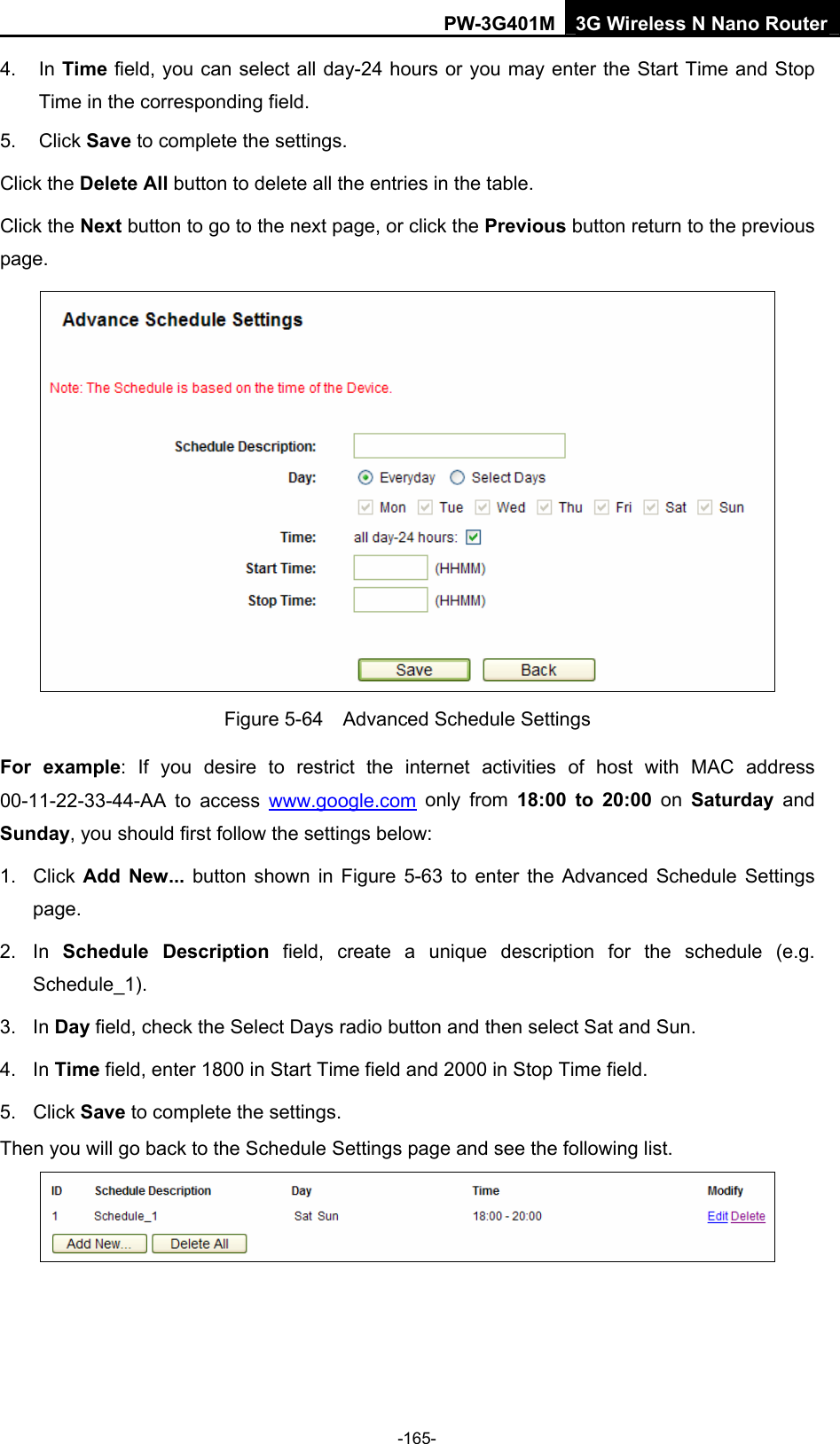 PW-3G401M 3G Wireless N Nano Router 4. In Time field, you can select all day-24 hours or you may enter the Start Time and Stop Time in the corresponding field. 5. Click Save to complete the settings.   Click the Delete All button to delete all the entries in the table. Click the Next button to go to the next page, or click the Previous button return to the previous page.  Figure 5-64    Advanced Schedule Settings For example: If you desire to restrict the internet activities of host with MAC address 00-11-22-33-44-AA to access www.google.com only from 18:00 to 20:00 on Saturday  and Sunday, you should first follow the settings below: 1. Click Add New... button shown in Figure 5-63 to enter the Advanced Schedule Settings page. 2. In Schedule Description field, create a unique description for the schedule (e.g. Schedule_1).  3. In Day field, check the Select Days radio button and then select Sat and Sun.   4. In Time field, enter 1800 in Start Time field and 2000 in Stop Time field.   5. Click Save to complete the settings.   Then you will go back to the Schedule Settings page and see the following list.  -165- 