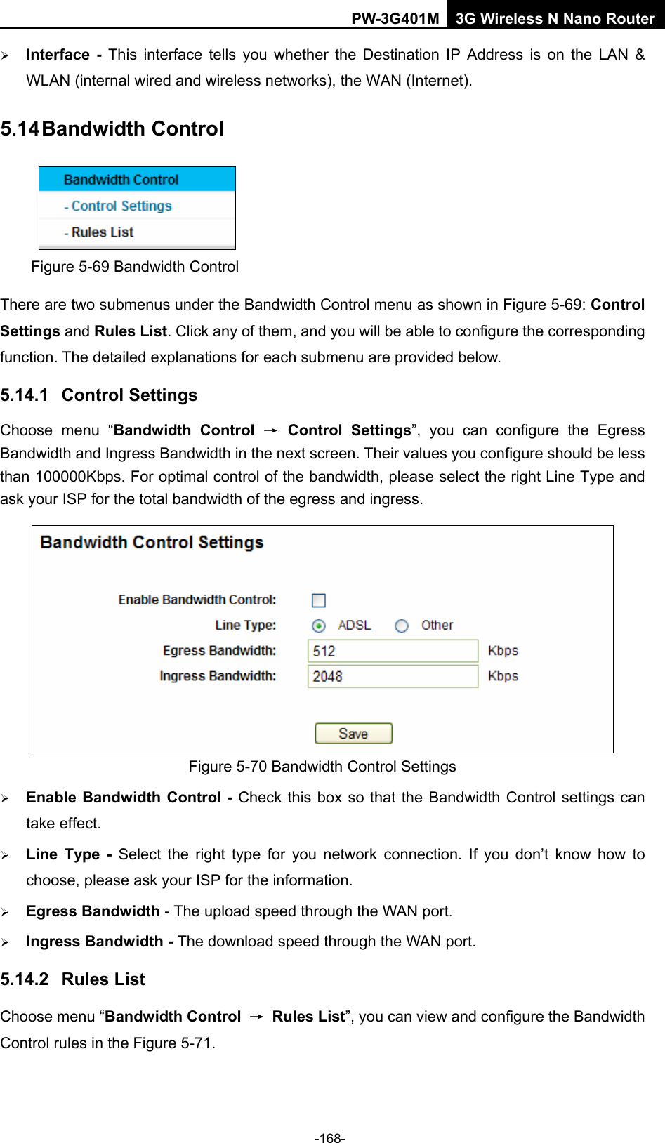 PW-3G401M 3G Wireless N Nano Router &frac34; Interface - This interface tells you whether the Destination IP Address is on the LAN &amp; WLAN (internal wired and wireless networks), the WAN (Internet). 5.14 Bandwidth Control  Figure 5-69 Bandwidth Control There are two submenus under the Bandwidth Control menu as shown in Figure 5-69: Control Settings and Rules List. Click any of them, and you will be able to configure the corresponding function. The detailed explanations for each submenu are provided below. 5.14.1  Control Settings Choose menu &ldquo;Bandwidth Control &rarr; Control Settings&rdquo;, you can configure the Egress Bandwidth and Ingress Bandwidth in the next screen. Their values you configure should be less than 100000Kbps. For optimal control of the bandwidth, please select the right Line Type and ask your ISP for the total bandwidth of the egress and ingress.  Figure 5-70 Bandwidth Control Settings &frac34; Enable Bandwidth Control - Check this box so that the Bandwidth Control settings can take effect. &frac34; Line Type - Select the right type for you network connection. If you don&rsquo;t know how to choose, please ask your ISP for the information. &frac34; Egress Bandwidth - The upload speed through the WAN port. &frac34; Ingress Bandwidth - The download speed through the WAN port. 5.14.2  Rules List Choose menu &ldquo;Bandwidth Control  &rarr; Rules List&rdquo;, you can view and configure the Bandwidth Control rules in the Figure 5-71. -168- 
