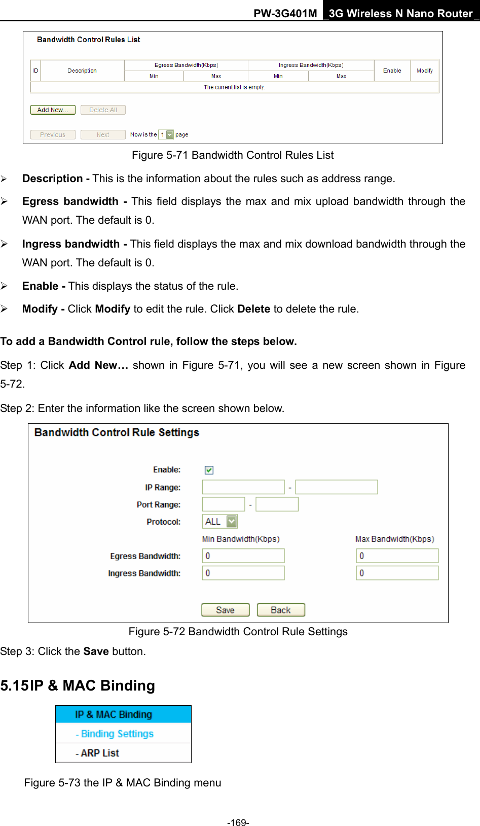 PW-3G401M 3G Wireless N Nano Router  Figure 5-71 Bandwidth Control Rules List &frac34; Description - This is the information about the rules such as address range. &frac34; Egress bandwidth - This field displays the max and mix upload bandwidth through the WAN port. The default is 0. &frac34; Ingress bandwidth - This field displays the max and mix download bandwidth through the WAN port. The default is 0. &frac34; Enable - This displays the status of the rule. &frac34; Modify - Click Modify to edit the rule. Click Delete to delete the rule. To add a Bandwidth Control rule, follow the steps below. Step 1: Click Add New&hellip; shown in Figure 5-71, you will see a new screen shown in Figure 5-72. Step 2: Enter the information like the screen shown below.  Figure 5-72 Bandwidth Control Rule Settings Step 3: Click the Save button. 5.15 IP &amp; MAC Binding  Figure 5-73 the IP &amp; MAC Binding menu -169- 