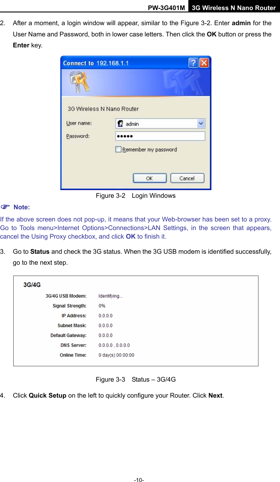 PW-3G401M 3G Wireless N Nano Router 2.  After a moment, a login window will appear, similar to the Figure 3-2. Enter admin for the User Name and Password, both in lower case letters. Then click the OK button or press the Enter key.  Figure 3-2  Login Windows ) Note: If the above screen does not pop-up, it means that your Web-browser has been set to a proxy. Go to Tools menu>Internet Options>Connections>LAN Settings, in the screen that appears, cancel the Using Proxy checkbox, and click OK to finish it. 3. Go to Status and check the 3G status. When the 3G USB modem is identified successfully, go to the next step.  Figure 3-3    Status &ndash; 3G/4G 4. Click Quick Setup on the left to quickly configure your Router. Click Next. -10- 