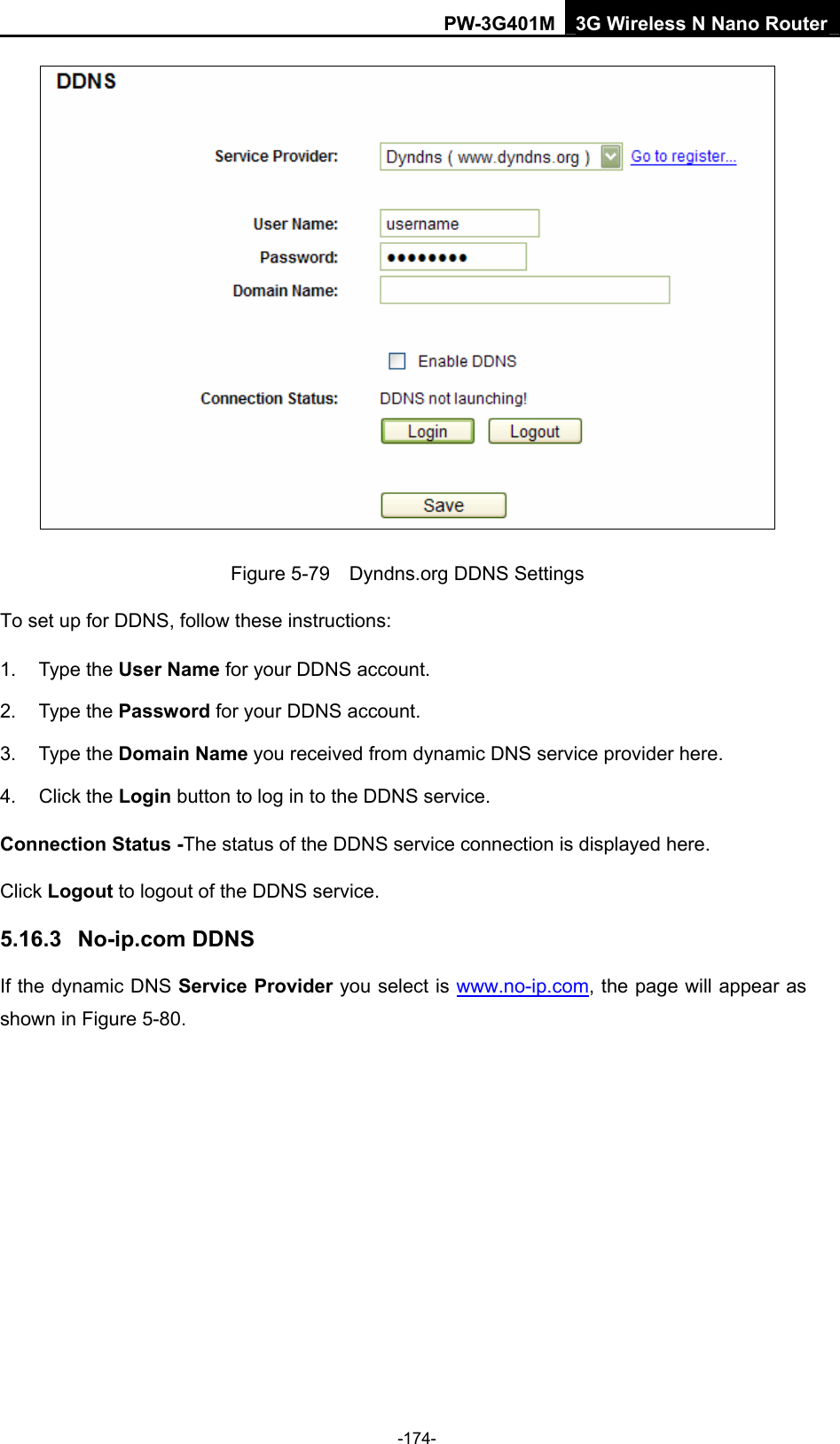 PW-3G401M 3G Wireless N Nano Router  Figure 5-79    Dyndns.org DDNS Settings To set up for DDNS, follow these instructions: 1. Type the User Name for your DDNS account.   2. Type the Password for your DDNS account.   3. Type the Domain Name you received from dynamic DNS service provider here.   4. Click the Login button to log in to the DDNS service. Connection Status -The status of the DDNS service connection is displayed here. Click Logout to logout of the DDNS service.   5.16.3  No-ip.com DDNS If the dynamic DNS Service Provider you select is www.no-ip.com, the page will appear as shown in Figure 5-80. -174- 