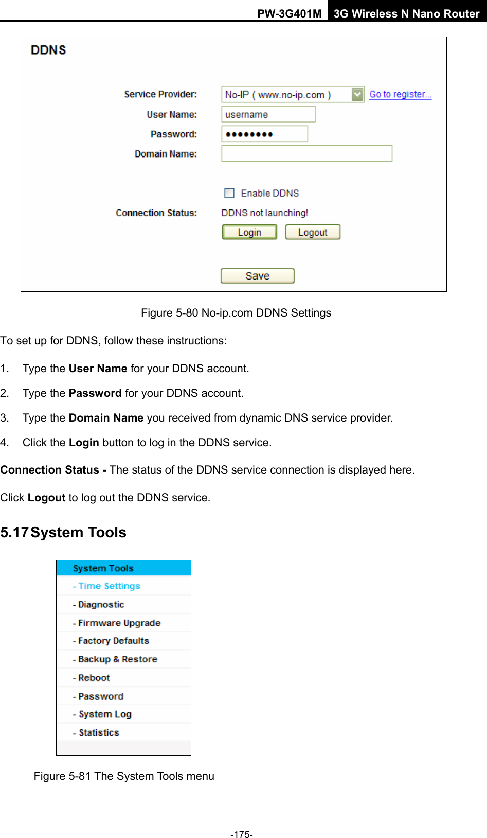 PW-3G401M 3G Wireless N Nano Router  Figure 5-80 No-ip.com DDNS Settings To set up for DDNS, follow these instructions: 1. Type the User Name for your DDNS account.   2. Type the Password for your DDNS account.   3. Type the Domain Name you received from dynamic DNS service provider. 4. Click the Login button to log in the DDNS service. Connection Status - The status of the DDNS service connection is displayed here. Click Logout to log out the DDNS service. 5.17 System Tools  Figure 5-81 The System Tools menu -175- 
