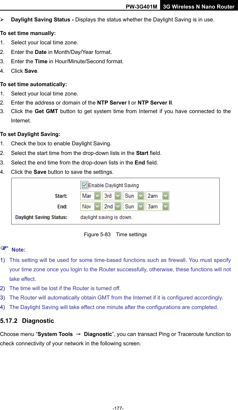 PW-3G401M 3G Wireless N Nano Router &frac34; Daylight Saving Status - Displays the status whether the Daylight Saving is in use. To set time manually: 1.  Select your local time zone.   2. Enter the Date in Month/Day/Year format.   3. Enter the Time in Hour/Minute/Second format.   4. Click Save.  To set time automatically: 1.  Select your local time zone. 2.  Enter the address or domain of the NTP Server I or NTP Server II. 3. Click the Get GMT button to get system time from Internet if you have connected to the Internet. To set Daylight Saving: 1.  Check the box to enable Daylight Saving. 2.  Select the start time from the drop-down lists in the Start field. 3.  Select the end time from the drop-down lists in the End field. 4. Click the Save button to save the settings.  Figure 5-83  Time settings ) Note: 1)  This setting will be used for some time-based functions such as firewall. You must specify your time zone once you login to the Router successfully, otherwise, these functions will not take effect.   2)  The time will be lost if the Router is turned off.   3)  The Router will automatically obtain GMT from the Internet if it is configured accordingly.   4)  The Daylight Saving will take effect one minute after the configurations are completed. 5.17.2  Diagnostic Choose menu &ldquo;System Tools  &rarr; Diagnostic&rdquo;, you can transact Ping or Traceroute function to check connectivity of your network in the following screen. -177- 