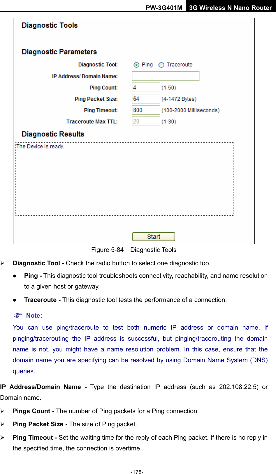 PW-3G401M 3G Wireless N Nano Router  Figure 5-84  Diagnostic Tools &frac34; Diagnostic Tool - Check the radio button to select one diagnostic too. z Ping - This diagnostic tool troubleshoots connectivity, reachability, and name resolution to a given host or gateway.   z Traceroute - This diagnostic tool tests the performance of a connection. ) Note: You can use ping/traceroute to test both numeric IP address or domain name. If pinging/tracerouting the IP address is successful, but pinging/tracerouting the domain name is not, you might have a name resolution problem. In this case, ensure that the domain name you are specifying can be resolved by using Domain Name System (DNS) queries. IP Address/Domain Name - Type the destination IP address (such as 202.108.22.5) or Domain name. &frac34; Pings Count - The number of Ping packets for a Ping connection.   &frac34; Ping Packet Size - The size of Ping packet. &frac34; Ping Timeout - Set the waiting time for the reply of each Ping packet. If there is no reply in the specified time, the connection is overtime.   -178- 