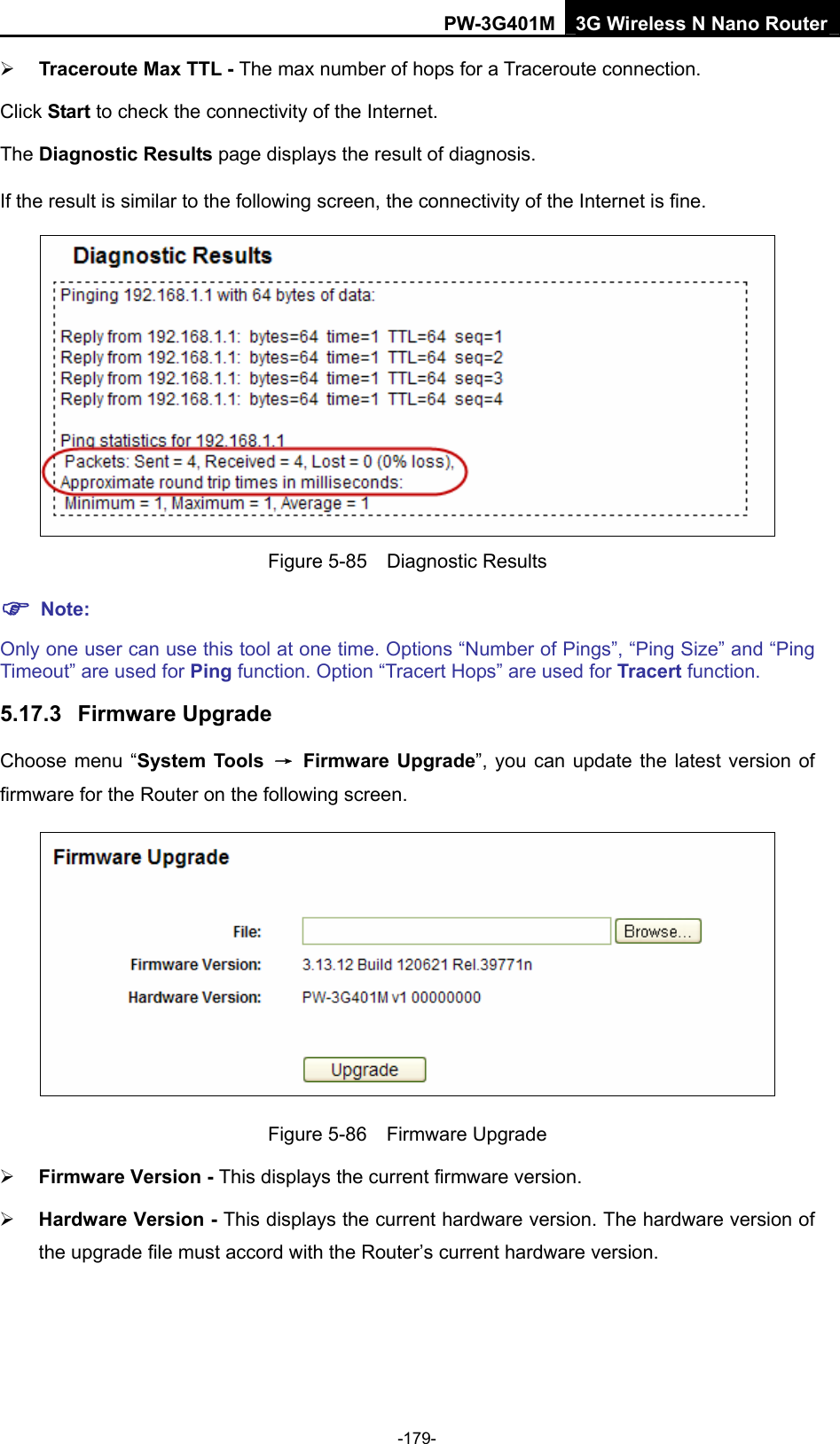 PW-3G401M 3G Wireless N Nano Router &frac34; Traceroute Max TTL - The max number of hops for a Traceroute connection. Click Start to check the connectivity of the Internet.   The Diagnostic Results page displays the result of diagnosis. If the result is similar to the following screen, the connectivity of the Internet is fine.  Figure 5-85  Diagnostic Results ) Note: Only one user can use this tool at one time. Options &ldquo;Number of Pings&rdquo;, &ldquo;Ping Size&rdquo; and &ldquo;Ping Timeout&rdquo; are used for Ping function. Option &ldquo;Tracert Hops&rdquo; are used for Tracert function. 5.17.3  Firmware Upgrade Choose menu &ldquo;System Tools  &rarr; Firmware Upgrade&rdquo;, you can update the latest version of firmware for the Router on the following screen.  Figure 5-86  Firmware Upgrade &frac34; Firmware Version - This displays the current firmware version. &frac34; Hardware Version - This displays the current hardware version. The hardware version of the upgrade file must accord with the Router&rsquo;s current hardware version. -179- 