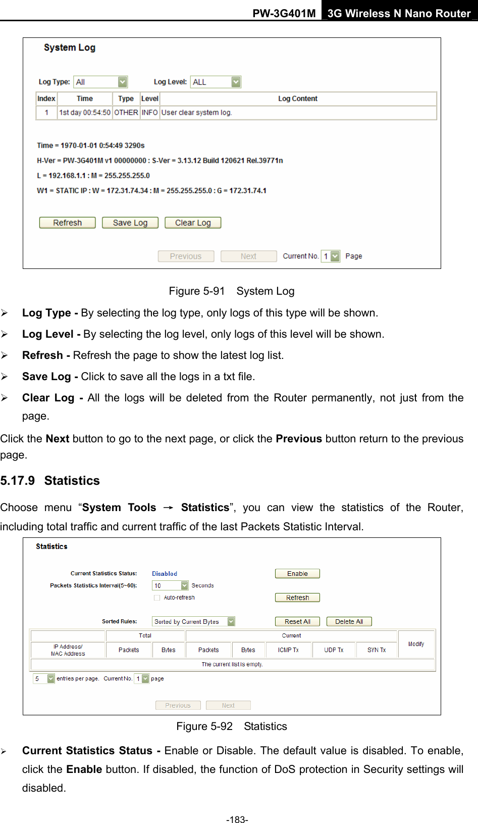 PW-3G401M 3G Wireless N Nano Router  Figure 5-91  System Log &frac34; Log Type - By selecting the log type, only logs of this type will be shown. &frac34; Log Level - By selecting the log level, only logs of this level will be shown. &frac34; Refresh - Refresh the page to show the latest log list.   &frac34; Save Log - Click to save all the logs in a txt file.   &frac34; Clear Log - All the logs will be deleted from the Router permanently, not just from the page.  Click the Next button to go to the next page, or click the Previous button return to the previous page. 5.17.9  Statistics Choose menu &ldquo;System Tools &rarr; Statistics&rdquo;, you can view the statistics of the Router, including total traffic and current traffic of the last Packets Statistic Interval.  Figure 5-92  Statistics &frac34; Current Statistics Status - Enable or Disable. The default value is disabled. To enable, click the Enable button. If disabled, the function of DoS protection in Security settings will disabled. -183- 