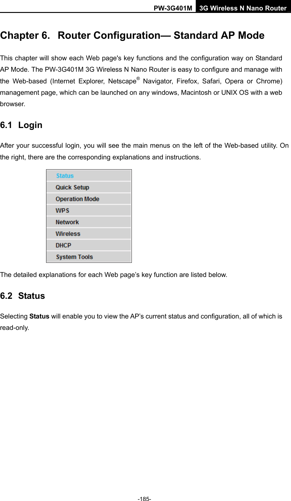 PW-3G401M 3G Wireless N Nano Router Chapter 6.  Router Configuration&mdash; Standard AP Mode This chapter will show each Web page's key functions and the configuration way on Standard AP Mode. The PW-3G401M 3G Wireless N Nano Router is easy to configure and manage with the Web-based (Internet Explorer, Netscape&reg; Navigator, Firefox, Safari, Opera or Chrome) management page, which can be launched on any windows, Macintosh or UNIX OS with a web browser. 6.1  Login After your successful login, you will see the main menus on the left of the Web-based utility. On the right, there are the corresponding explanations and instructions.    The detailed explanations for each Web page&rsquo;s key function are listed below.   6.2  Status Selecting Status will enable you to view the AP&rsquo;s current status and configuration, all of which is read-only. -185- 