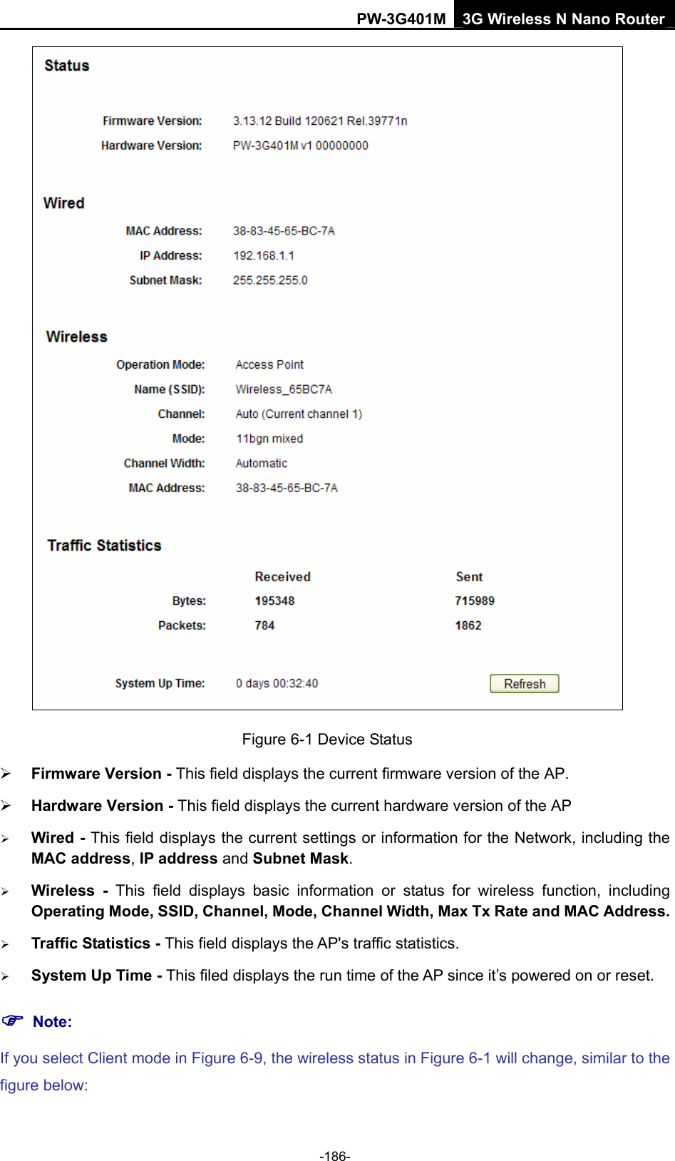 PW-3G401M 3G Wireless N Nano Router  Figure 6-1 Device Status &frac34; Firmware Version - This field displays the current firmware version of the AP. &frac34; Hardware Version - This field displays the current hardware version of the AP &frac34; Wired - This field displays the current settings or information for the Network, including the MAC address, IP address and Subnet Mask. &frac34; Wireless - This field displays basic information or status for wireless function, including Operating Mode, SSID, Channel, Mode, Channel Width, Max Tx Rate and MAC Address. &frac34; Traffic Statistics - This field displays the AP's traffic statistics.   &frac34; System Up Time - This filed displays the run time of the AP since it&rsquo;s powered on or reset.   ) Note: If you select Client mode in Figure 6-9, the wireless status in Figure 6-1 will change, similar to the figure below: -186- 