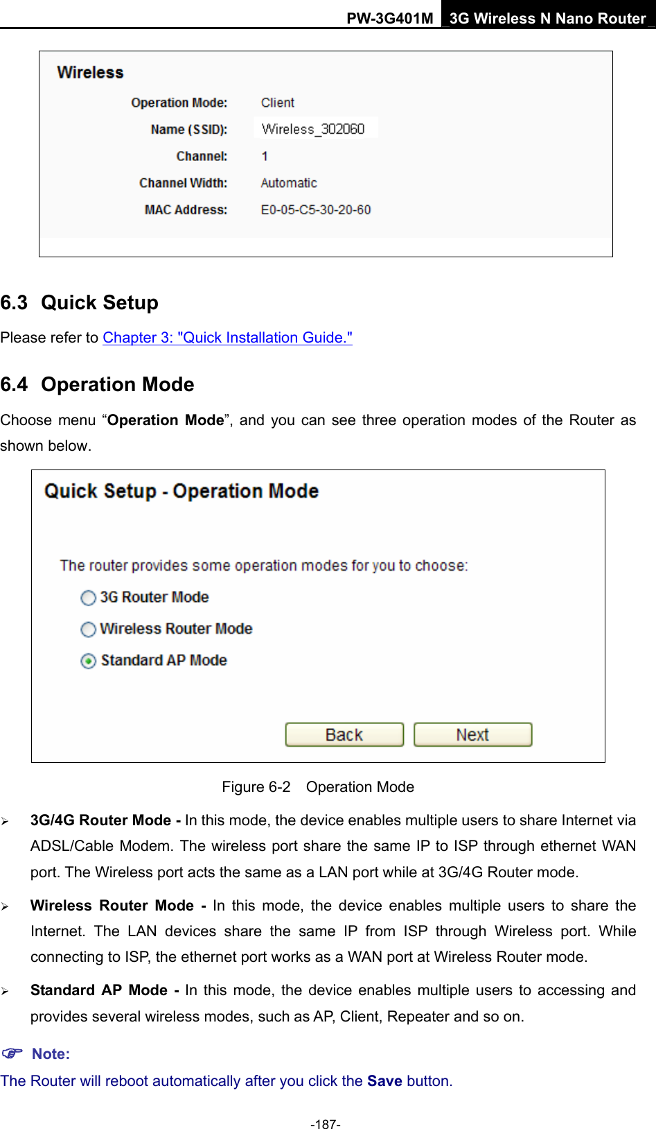 PW-3G401M 3G Wireless N Nano Router  6.3  Quick Setup Please refer to Chapter 3: "Quick Installation Guide." 6.4  Operation Mode Choose menu &ldquo;Operation Mode&rdquo;, and you can see three operation modes of the Router as shown below.  Figure 6-2  Operation Mode &frac34; 3G/4G Router Mode - In this mode, the device enables multiple users to share Internet via ADSL/Cable Modem. The wireless port share the same IP to ISP through ethernet WAN port. The Wireless port acts the same as a LAN port while at 3G/4G Router mode. &frac34; Wireless Router Mode - In this mode, the device enables multiple users to share the Internet. The LAN devices share the same IP from ISP through Wireless port. While connecting to ISP, the ethernet port works as a WAN port at Wireless Router mode.  &frac34; Standard AP Mode - In this mode, the device enables multiple users to accessing and provides several wireless modes, such as AP, Client, Repeater and so on. ) Note: The Router will reboot automatically after you click the Save button.   -187- 