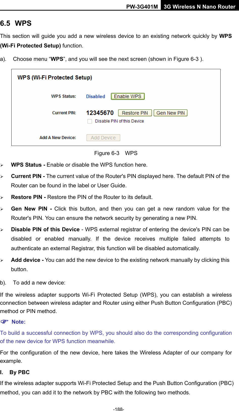 PW-3G401M 3G Wireless N Nano Router 6.5  WPS This section will guide you add a new wireless device to an existing network quickly by WPS (Wi-Fi Protected Setup) function.   a).  Choose menu &ldquo;WPS&rdquo;, and you will see the next screen (shown in Figure 6-3 ).  Figure 6-3  WPS &frac34; WPS Status - Enable or disable the WPS function here.   &frac34; Current PIN - The current value of the Router's PIN displayed here. The default PIN of the Router can be found in the label or User Guide.   &frac34; Restore PIN - Restore the PIN of the Router to its default.   &frac34; Gen New PIN - Click this button, and then you can get a new random value for the Router's PIN. You can ensure the network security by generating a new PIN.   &frac34; Disable PIN of this Device - WPS external registrar of entering the device's PIN can be disabled or enabled manually. If the device receives multiple failed attempts to authenticate an external Registrar, this function will be disabled automatically. &frac34; Add device - You can add the new device to the existing network manually by clicking this button.  b).  To add a new device: If the wireless adapter supports Wi-Fi Protected Setup (WPS), you can establish a wireless connection between wireless adapter and Router using either Push Button Configuration (PBC) method or PIN method. ) Note: To build a successful connection by WPS, you should also do the corresponding configuration of the new device for WPS function meanwhile. For the configuration of the new device, here takes the Wireless Adapter of our company for example. I. By PBC If the wireless adapter supports Wi-Fi Protected Setup and the Push Button Configuration (PBC) method, you can add it to the network by PBC with the following two methods. -188- 