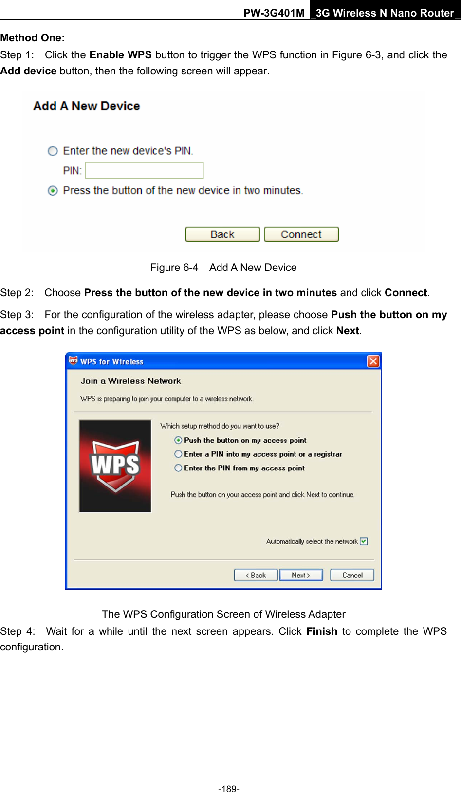 PW-3G401M 3G Wireless N Nano Router Method One: Step 1:    Click the Enable WPS button to trigger the WPS function in Figure 6-3, and click the Add device button, then the following screen will appear.    Figure 6-4  Add A New Device Step 2:  Choose Press the button of the new device in two minutes and click Connect. Step 3:    For the configuration of the wireless adapter, please choose Push the button on my access point in the configuration utility of the WPS as below, and click Next.   The WPS Configuration Screen of Wireless Adapter Step 4:  Wait for a while until the next screen appears. Click Finish to complete the WPS configuration. -189- 