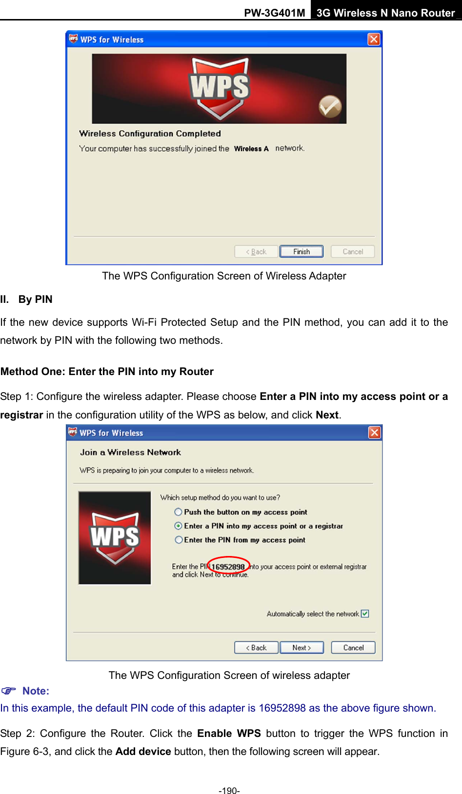 PW-3G401M 3G Wireless N Nano Router  The WPS Configuration Screen of Wireless Adapter   II. By PIN If the new device supports Wi-Fi Protected Setup and the PIN method, you can add it to the network by PIN with the following two methods. Method One: Enter the PIN into my Router Step 1: Configure the wireless adapter. Please choose Enter a PIN into my access point or a registrar in the configuration utility of the WPS as below, and click Next.   The WPS Configuration Screen of wireless adapter ) Note: In this example, the default PIN code of this adapter is 16952898 as the above figure shown. Step 2: Configure the Router. Click the Enable WPS button to trigger the WPS function in Figure 6-3, and click the Add device button, then the following screen will appear. -190- 