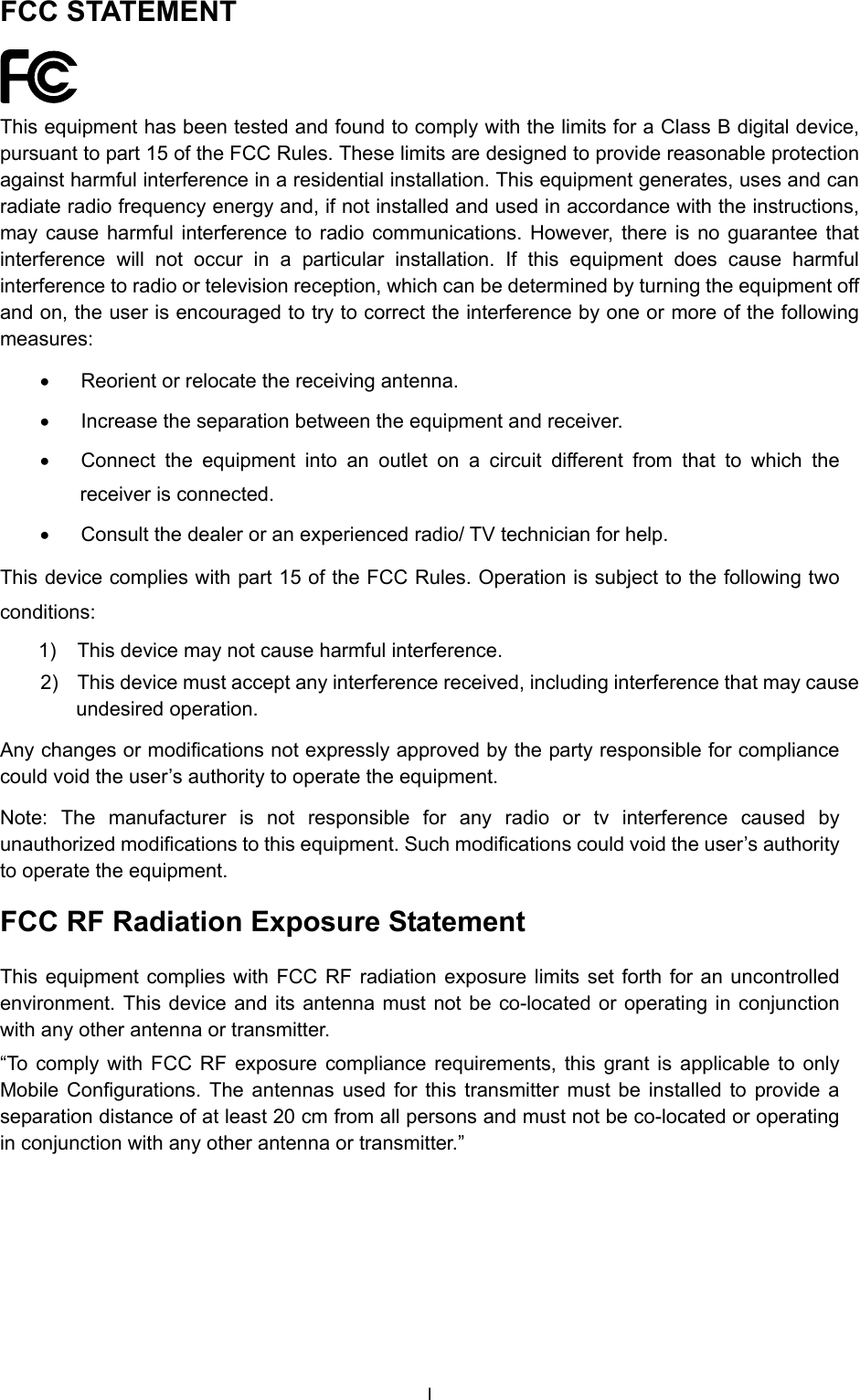  FCC STATEMENT  This equipment has been tested and found to comply with the limits for a Class B digital device, pursuant to part 15 of the FCC Rules. These limits are designed to provide reasonable protection against harmful interference in a residential installation. This equipment generates, uses and can radiate radio frequency energy and, if not installed and used in accordance with the instructions, may cause harmful interference to radio communications. However, there is no guarantee that interference will not occur in a particular installation. If this equipment does cause harmful interference to radio or television reception, which can be determined by turning the equipment off and on, the user is encouraged to try to correct the interference by one or more of the following measures: &bull;  Reorient or relocate the receiving antenna. &bull;  Increase the separation between the equipment and receiver. &bull;  Connect the equipment into an outlet on a circuit different from that to which the receiver is connected.   &bull;  Consult the dealer or an experienced radio/ TV technician for help. This device complies with part 15 of the FCC Rules. Operation is subject to the following two conditions: 1)  This device may not cause harmful interference. 2)  This device must accept any interference received, including interference that may cause undesired operation. Any changes or modifications not expressly approved by the party responsible for compliance could void the user&rsquo;s authority to operate the equipment. Note: The manufacturer is not responsible for any radio or tv interference caused by unauthorized modifications to this equipment. Such modifications could void the user&rsquo;s authority to operate the equipment. FCC RF Radiation Exposure Statement This equipment complies with FCC RF radiation exposure limits set forth for an uncontrolled environment. This device and its antenna must not be co-located or operating in conjunction with any other antenna or transmitter. &ldquo;To comply with FCC RF exposure compliance requirements, this grant is applicable to only Mobile Configurations. The antennas used for this transmitter must be installed to provide a separation distance of at least 20 cm from all persons and must not be co-located or operating in conjunction with any other antenna or transmitter.&rdquo; I 