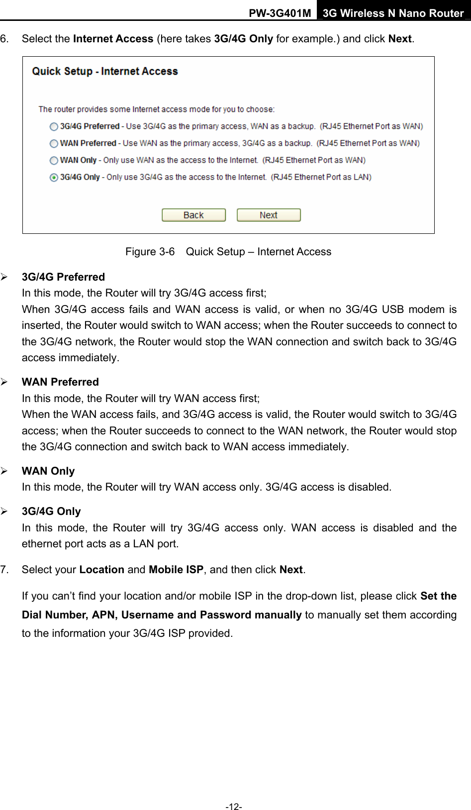 PW-3G401M 3G Wireless N Nano Router 6. Select the Internet Access (here takes 3G/4G Only for example.) and click Next.  Figure 3-6    Quick Setup &ndash; Internet Access &frac34; 3G/4G Preferred In this mode, the Router will try 3G/4G access first; When 3G/4G access fails and WAN access is valid, or when no 3G/4G USB modem is inserted, the Router would switch to WAN access; when the Router succeeds to connect to the 3G/4G network, the Router would stop the WAN connection and switch back to 3G/4G access immediately. &frac34; WAN Preferred In this mode, the Router will try WAN access first; When the WAN access fails, and 3G/4G access is valid, the Router would switch to 3G/4G access; when the Router succeeds to connect to the WAN network, the Router would stop the 3G/4G connection and switch back to WAN access immediately. &frac34; WAN Only In this mode, the Router will try WAN access only. 3G/4G access is disabled. &frac34; 3G/4G Only In this mode, the Router will try 3G/4G access only. WAN access is disabled and the ethernet port acts as a LAN port. 7. Select your Location and Mobile ISP, and then click Next. If you can&rsquo;t find your location and/or mobile ISP in the drop-down list, please click Set the Dial Number, APN, Username and Password manually to manually set them according to the information your 3G/4G ISP provided. -12- 