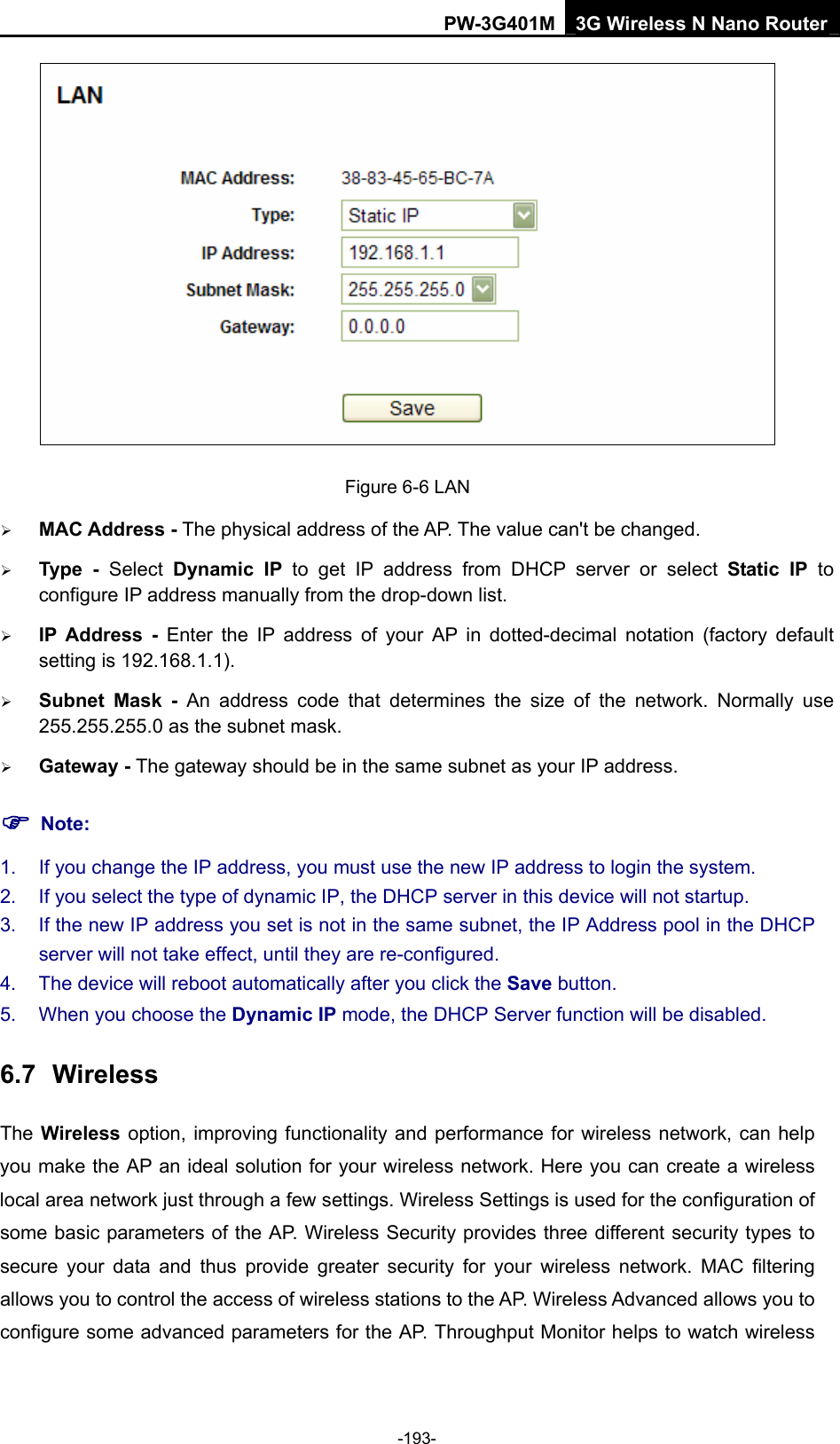 PW-3G401M 3G Wireless N Nano Router  Figure 6-6 LAN &frac34; MAC Address - The physical address of the AP. The value can't be changed.   &frac34; Type - Select Dynamic IP to get IP address from DHCP server or select Static IP to configure IP address manually from the drop-down list.   &frac34; IP Address - Enter the IP address of your AP in dotted-decimal notation (factory default setting is 192.168.1.1). &frac34; Subnet Mask - An address code that determines the size of the network. Normally use 255.255.255.0 as the subnet mask.   &frac34; Gateway - The gateway should be in the same subnet as your IP address.   ) Note: 1.  If you change the IP address, you must use the new IP address to login the system.   2.  If you select the type of dynamic IP, the DHCP server in this device will not startup.   3.  If the new IP address you set is not in the same subnet, the IP Address pool in the DHCP server will not take effect, until they are re-configured.   4.  The device will reboot automatically after you click the Save button.   5.  When you choose the Dynamic IP mode, the DHCP Server function will be disabled. 6.7  Wireless The Wireless option, improving functionality and performance for wireless network, can help you make the AP an ideal solution for your wireless network. Here you can create a wireless local area network just through a few settings. Wireless Settings is used for the configuration of some basic parameters of the AP. Wireless Security provides three different security types to secure your data and thus provide greater security for your wireless network. MAC filtering allows you to control the access of wireless stations to the AP. Wireless Advanced allows you to configure some advanced parameters for the AP. Throughput Monitor helps to watch wireless -193- 