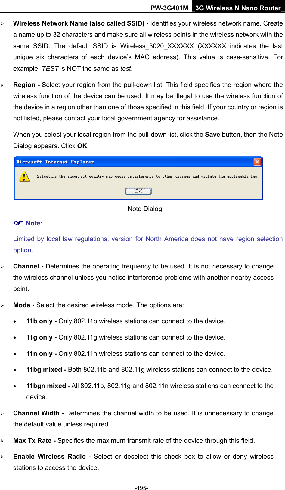 PW-3G401M 3G Wireless N Nano Router &frac34; Wireless Network Name (also called SSID) - Identifies your wireless network name. Create a name up to 32 characters and make sure all wireless points in the wireless network with the same SSID. The default SSID is Wireless_3020_XXXXXX (XXXXXX indicates the last unique six characters of each device&rsquo;s MAC address). This value is case-sensitive. For example, TEST is NOT the same as test. &frac34; Region - Select your region from the pull-down list. This field specifies the region where the wireless function of the device can be used. It may be illegal to use the wireless function of the device in a region other than one of those specified in this field. If your country or region is not listed, please contact your local government agency for assistance. When you select your local region from the pull-down list, click the Save button, then the Note Dialog appears. Click OK.  Note Dialog   ) Note: Limited by local law regulations, version for North America does not have region selection option. &frac34; Channel - Determines the operating frequency to be used. It is not necessary to change the wireless channel unless you notice interference problems with another nearby access point. &frac34; Mode - Select the desired wireless mode. The options are: &bull; 11b only - Only 802.11b wireless stations can connect to the device. &bull; 11g only - Only 802.11g wireless stations can connect to the device. &bull; 11n only - Only 802.11n wireless stations can connect to the device. &bull; 11bg mixed - Both 802.11b and 802.11g wireless stations can connect to the device. &bull; 11bgn mixed - All 802.11b, 802.11g and 802.11n wireless stations can connect to the device. &frac34; Channel Width - Determines the channel width to be used. It is unnecessary to change the default value unless required. &frac34; Max Tx Rate - Specifies the maximum transmit rate of the device through this field. &frac34; Enable Wireless Radio - Select or deselect this check box to allow or deny wireless stations to access the device.   -195- 