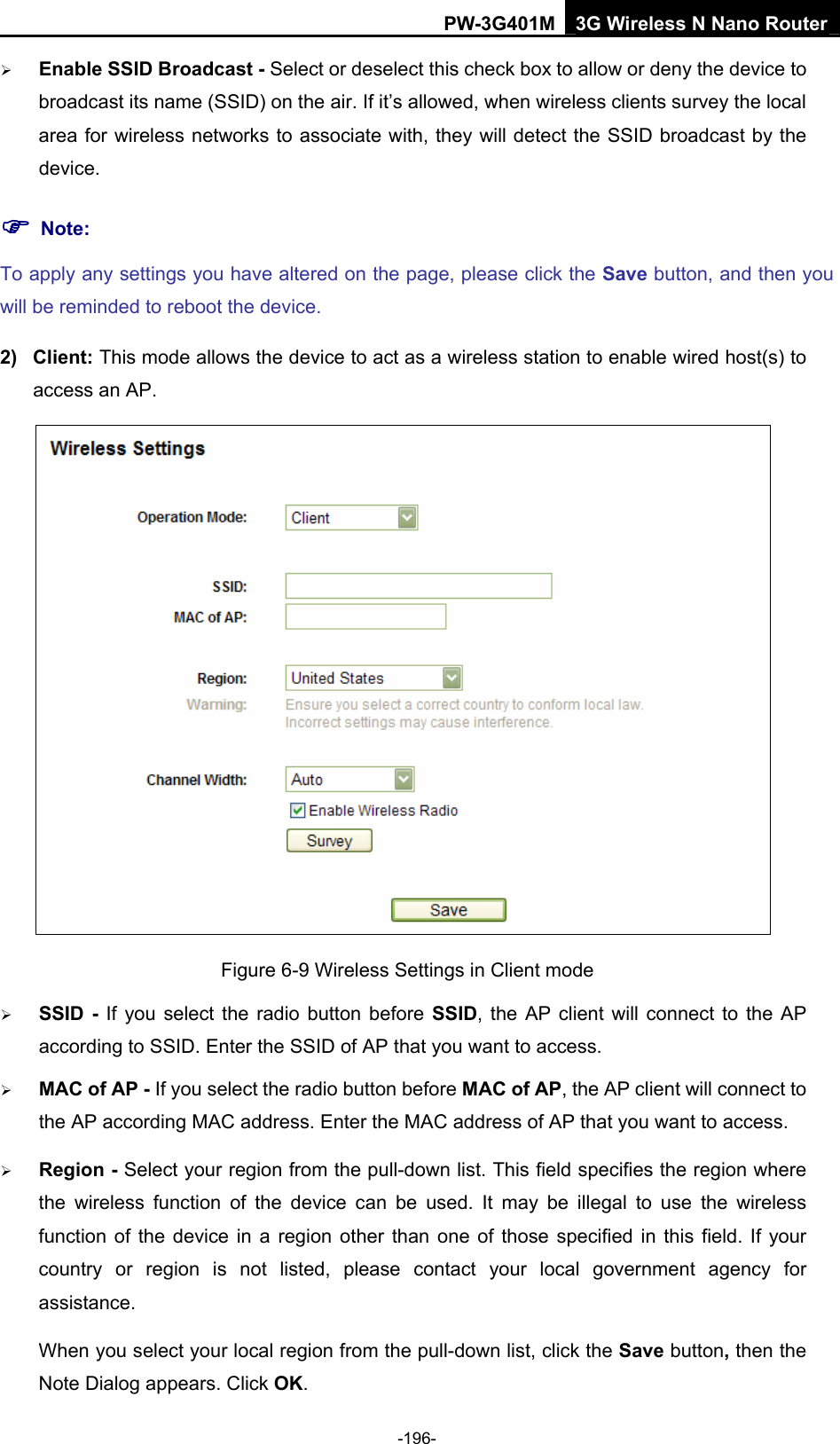 PW-3G401M 3G Wireless N Nano Router &frac34; Enable SSID Broadcast - Select or deselect this check box to allow or deny the device to broadcast its name (SSID) on the air. If it&rsquo;s allowed, when wireless clients survey the local area for wireless networks to associate with, they will detect the SSID broadcast by the device.  ) Note: To apply any settings you have altered on the page, please click the Save button, and then you will be reminded to reboot the device. 2) Client: This mode allows the device to act as a wireless station to enable wired host(s) to access an AP.  Figure 6-9 Wireless Settings in Client mode &frac34; SSID - If you select the radio button before SSID, the AP client will connect to the AP according to SSID. Enter the SSID of AP that you want to access. &frac34; MAC of AP - If you select the radio button before MAC of AP, the AP client will connect to the AP according MAC address. Enter the MAC address of AP that you want to access. &frac34; Region - Select your region from the pull-down list. This field specifies the region where the wireless function of the device can be used. It may be illegal to use the wireless function of the device in a region other than one of those specified in this field. If your country or region is not listed, please contact your local government agency for assistance. When you select your local region from the pull-down list, click the Save button, then the Note Dialog appears. Click OK. -196- 