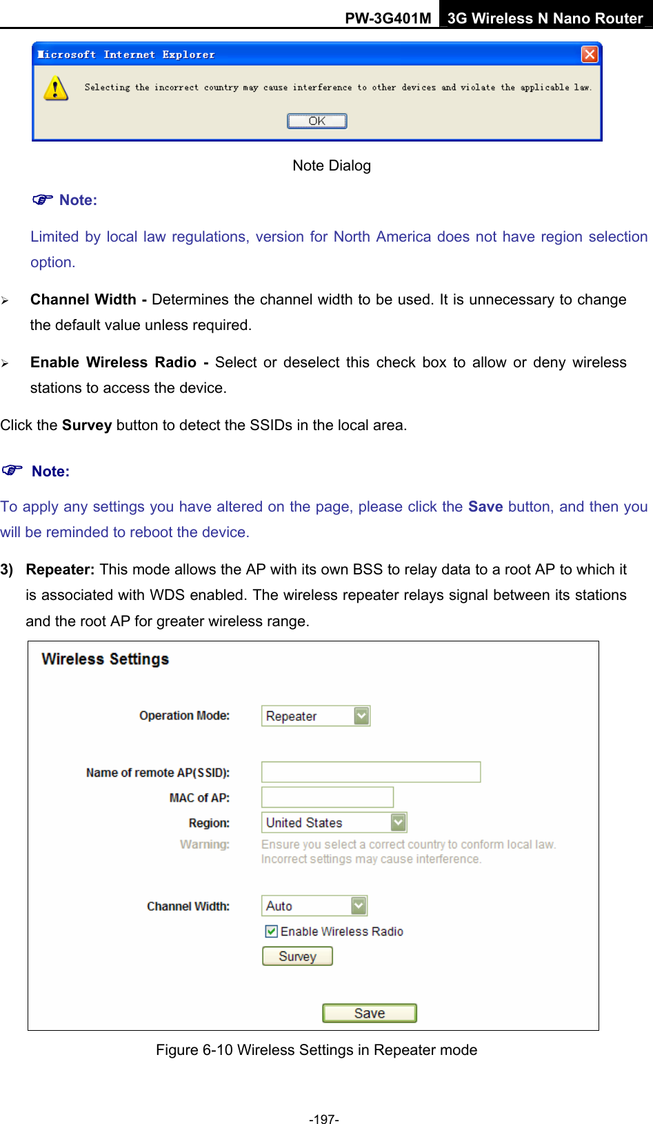 PW-3G401M 3G Wireless N Nano Router  Note Dialog   ) Note: Limited by local law regulations, version for North America does not have region selection option. &frac34; Channel Width - Determines the channel width to be used. It is unnecessary to change the default value unless required. &frac34; Enable Wireless Radio - Select or deselect this check box to allow or deny wireless stations to access the device.   Click the Survey button to detect the SSIDs in the local area. ) Note: To apply any settings you have altered on the page, please click the Save button, and then you will be reminded to reboot the device. 3) Repeater: This mode allows the AP with its own BSS to relay data to a root AP to which it is associated with WDS enabled. The wireless repeater relays signal between its stations and the root AP for greater wireless range.    Figure 6-10 Wireless Settings in Repeater mode -197- 