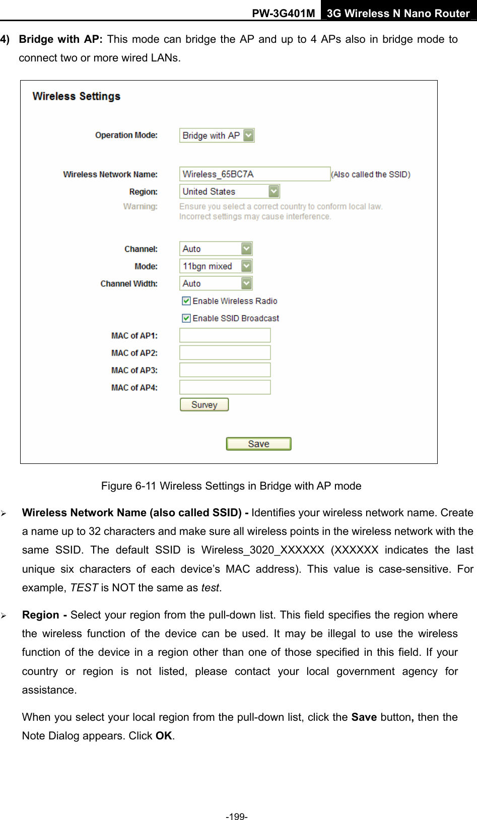 PW-3G401M 3G Wireless N Nano Router 4) Bridge with AP: This mode can bridge the AP and up to 4 APs also in bridge mode to connect two or more wired LANs.    Figure 6-11 Wireless Settings in Bridge with AP mode &frac34; Wireless Network Name (also called SSID) - Identifies your wireless network name. Create a name up to 32 characters and make sure all wireless points in the wireless network with the same SSID. The default SSID is Wireless_3020_XXXXXX (XXXXXX indicates the last unique six characters of each device&rsquo;s MAC address). This value is case-sensitive. For example, TEST is NOT the same as test. &frac34; Region - Select your region from the pull-down list. This field specifies the region where the wireless function of the device can be used. It may be illegal to use the wireless function of the device in a region other than one of those specified in this field. If your country or region is not listed, please contact your local government agency for assistance. When you select your local region from the pull-down list, click the Save button, then the Note Dialog appears. Click OK. -199- 