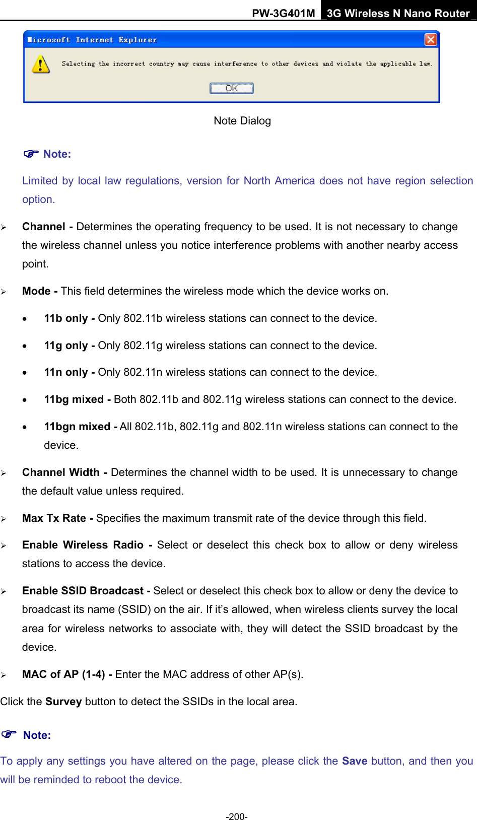 PW-3G401M 3G Wireless N Nano Router  Note Dialog   ) Note: Limited by local law regulations, version for North America does not have region selection option. &frac34; Channel - Determines the operating frequency to be used. It is not necessary to change the wireless channel unless you notice interference problems with another nearby access point. &frac34; Mode - This field determines the wireless mode which the device works on. &bull; 11b only - Only 802.11b wireless stations can connect to the device. &bull; 11g only - Only 802.11g wireless stations can connect to the device. &bull; 11n only - Only 802.11n wireless stations can connect to the device. &bull; 11bg mixed - Both 802.11b and 802.11g wireless stations can connect to the device. &bull; 11bgn mixed - All 802.11b, 802.11g and 802.11n wireless stations can connect to the device. &frac34; Channel Width - Determines the channel width to be used. It is unnecessary to change the default value unless required. &frac34; Max Tx Rate - Specifies the maximum transmit rate of the device through this field. &frac34; Enable Wireless Radio - Select or deselect this check box to allow or deny wireless stations to access the device.   &frac34; Enable SSID Broadcast - Select or deselect this check box to allow or deny the device to broadcast its name (SSID) on the air. If it&rsquo;s allowed, when wireless clients survey the local area for wireless networks to associate with, they will detect the SSID broadcast by the device.  &frac34; MAC of AP (1-4) - Enter the MAC address of other AP(s). Click the Survey button to detect the SSIDs in the local area. ) Note: To apply any settings you have altered on the page, please click the Save button, and then you will be reminded to reboot the device. -200- 