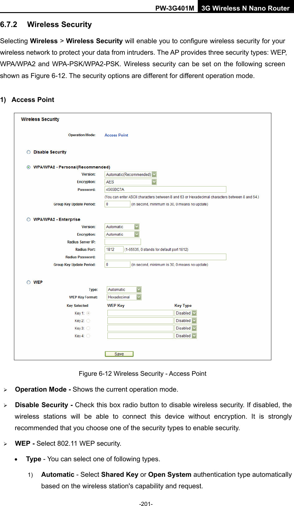 PW-3G401M 3G Wireless N Nano Router 6.7.2  Wireless Security Selecting Wireless > Wireless Security will enable you to configure wireless security for your wireless network to protect your data from intruders. The AP provides three security types: WEP, WPA/WPA2 and WPA-PSK/WPA2-PSK. Wireless security can be set on the following screen shown as Figure 6-12. The security options are different for different operation mode.   1) Access Point  Figure 6-12 Wireless Security - Access Point &frac34; Operation Mode - Shows the current operation mode.   &frac34; Disable Security - Check this box radio button to disable wireless security. If disabled, the wireless stations will be able to connect this device without encryption. It is strongly recommended that you choose one of the security types to enable security.   &frac34; WEP - Select 802.11 WEP security.   &bull; Type - You can select one of following types. 1)  Automatic - Select Shared Key or Open System authentication type automatically based on the wireless station's capability and request.   -201- 