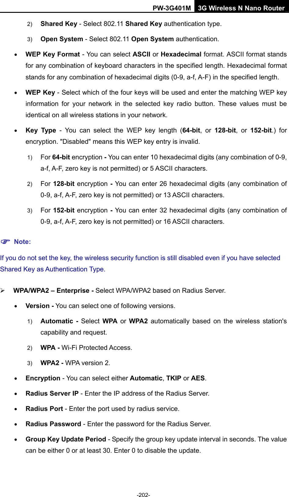 PW-3G401M 3G Wireless N Nano Router 2)  Shared Key - Select 802.11 Shared Key authentication type.   3)  Open System - Select 802.11 Open System authentication.   &bull; WEP Key Format - You can select ASCII or Hexadecimal format. ASCII format stands for any combination of keyboard characters in the specified length. Hexadecimal format stands for any combination of hexadecimal digits (0-9, a-f, A-F) in the specified length. &bull; WEP Key - Select which of the four keys will be used and enter the matching WEP key information for your network in the selected key radio button. These values must be identical on all wireless stations in your network.   &bull; Key Type - You can select the WEP key length (64-bit, or 128-bit, or 152-bit.) for encryption. "Disabled" means this WEP key entry is invalid. 1)  For 64-bit encryption - You can enter 10 hexadecimal digits (any combination of 0-9, a-f, A-F, zero key is not permitted) or 5 ASCII characters.   2)  For 128-bit encryption - You can enter 26 hexadecimal digits (any combination of 0-9, a-f, A-F, zero key is not permitted) or 13 ASCII characters.   3)  For 152-bit encryption - You can enter 32 hexadecimal digits (any combination of 0-9, a-f, A-F, zero key is not permitted) or 16 ASCII characters.   ) Note: If you do not set the key, the wireless security function is still disabled even if you have selected Shared Key as Authentication Type.   &frac34; WPA/WPA2 &ndash; Enterprise - Select WPA/WPA2 based on Radius Server. &bull; Version - You can select one of following versions. 1)  Automatic - Select WPA or WPA2 automatically based on the wireless station's capability and request.   2)  WPA - Wi-Fi Protected Access.   3)  WPA2 - WPA version 2.   &bull; Encryption - You can select either Automatic, TKIP or AES. &bull; Radius Server IP - Enter the IP address of the Radius Server. &bull; Radius Port - Enter the port used by radius service. &bull; Radius Password - Enter the password for the Radius Server. &bull; Group Key Update Period - Specify the group key update interval in seconds. The value can be either 0 or at least 30. Enter 0 to disable the update. -202- 