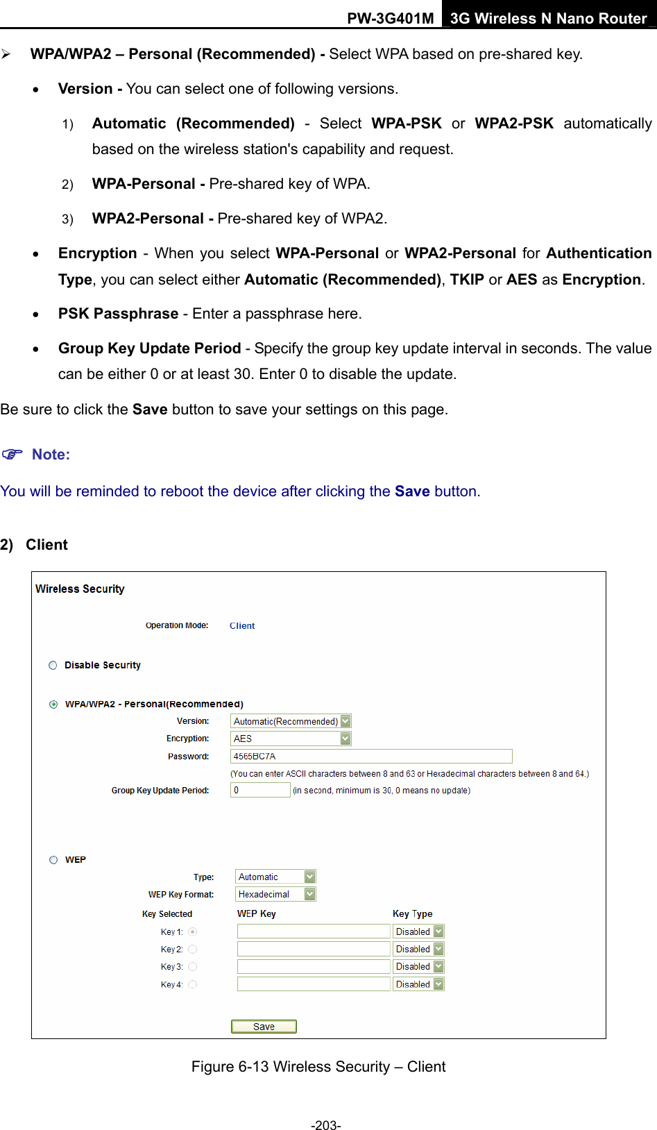 PW-3G401M 3G Wireless N Nano Router &frac34; WPA/WPA2 &ndash; Personal (Recommended) - Select WPA based on pre-shared key. &bull; Version - You can select one of following versions. 1)  Automatic (Recommended) - Select WPA-PSK or WPA2-PSK automatically based on the wireless station's capability and request.   2)  WPA-Personal - Pre-shared key of WPA.   3)  WPA2-Personal - Pre-shared key of WPA2.   &bull; Encryption - When you select WPA-Personal  or WPA2-Personal  for Authentication Type, you can select either Automatic (Recommended), TKIP or AES as Encryption. &bull; PSK Passphrase - Enter a passphrase here. &bull; Group Key Update Period - Specify the group key update interval in seconds. The value can be either 0 or at least 30. Enter 0 to disable the update. Be sure to click the Save button to save your settings on this page. ) Note: You will be reminded to reboot the device after clicking the Save button. 2) Client  Figure 6-13 Wireless Security &ndash; Client -203- 