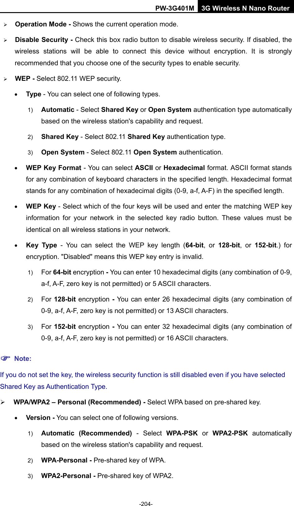 PW-3G401M 3G Wireless N Nano Router &frac34; Operation Mode - Shows the current operation mode.   &frac34; Disable Security - Check this box radio button to disable wireless security. If disabled, the wireless stations will be able to connect this device without encryption. It is strongly recommended that you choose one of the security types to enable security.   &frac34; WEP - Select 802.11 WEP security.   &bull; Type - You can select one of following types. 1)  Automatic - Select Shared Key or Open System authentication type automatically based on the wireless station's capability and request.   2)  Shared Key - Select 802.11 Shared Key authentication type.   3)  Open System - Select 802.11 Open System authentication.   &bull; WEP Key Format - You can select ASCII or Hexadecimal format. ASCII format stands for any combination of keyboard characters in the specified length. Hexadecimal format stands for any combination of hexadecimal digits (0-9, a-f, A-F) in the specified length. &bull; WEP Key - Select which of the four keys will be used and enter the matching WEP key information for your network in the selected key radio button. These values must be identical on all wireless stations in your network.   &bull; Key Type - You can select the WEP key length (64-bit, or 128-bit, or 152-bit.) for encryption. "Disabled" means this WEP key entry is invalid. 1)  For 64-bit encryption - You can enter 10 hexadecimal digits (any combination of 0-9, a-f, A-F, zero key is not permitted) or 5 ASCII characters.   2)  For 128-bit encryption - You can enter 26 hexadecimal digits (any combination of 0-9, a-f, A-F, zero key is not permitted) or 13 ASCII characters.   3)  For 152-bit encryption - You can enter 32 hexadecimal digits (any combination of 0-9, a-f, A-F, zero key is not permitted) or 16 ASCII characters.   ) Note: If you do not set the key, the wireless security function is still disabled even if you have selected Shared Key as Authentication Type.   &frac34; WPA/WPA2 &ndash; Personal (Recommended) - Select WPA based on pre-shared key. &bull; Version - You can select one of following versions. 1)  Automatic (Recommended) - Select WPA-PSK or WPA2-PSK automatically based on the wireless station's capability and request.   2)  WPA-Personal - Pre-shared key of WPA.   3)  WPA2-Personal - Pre-shared key of WPA2.   -204- 