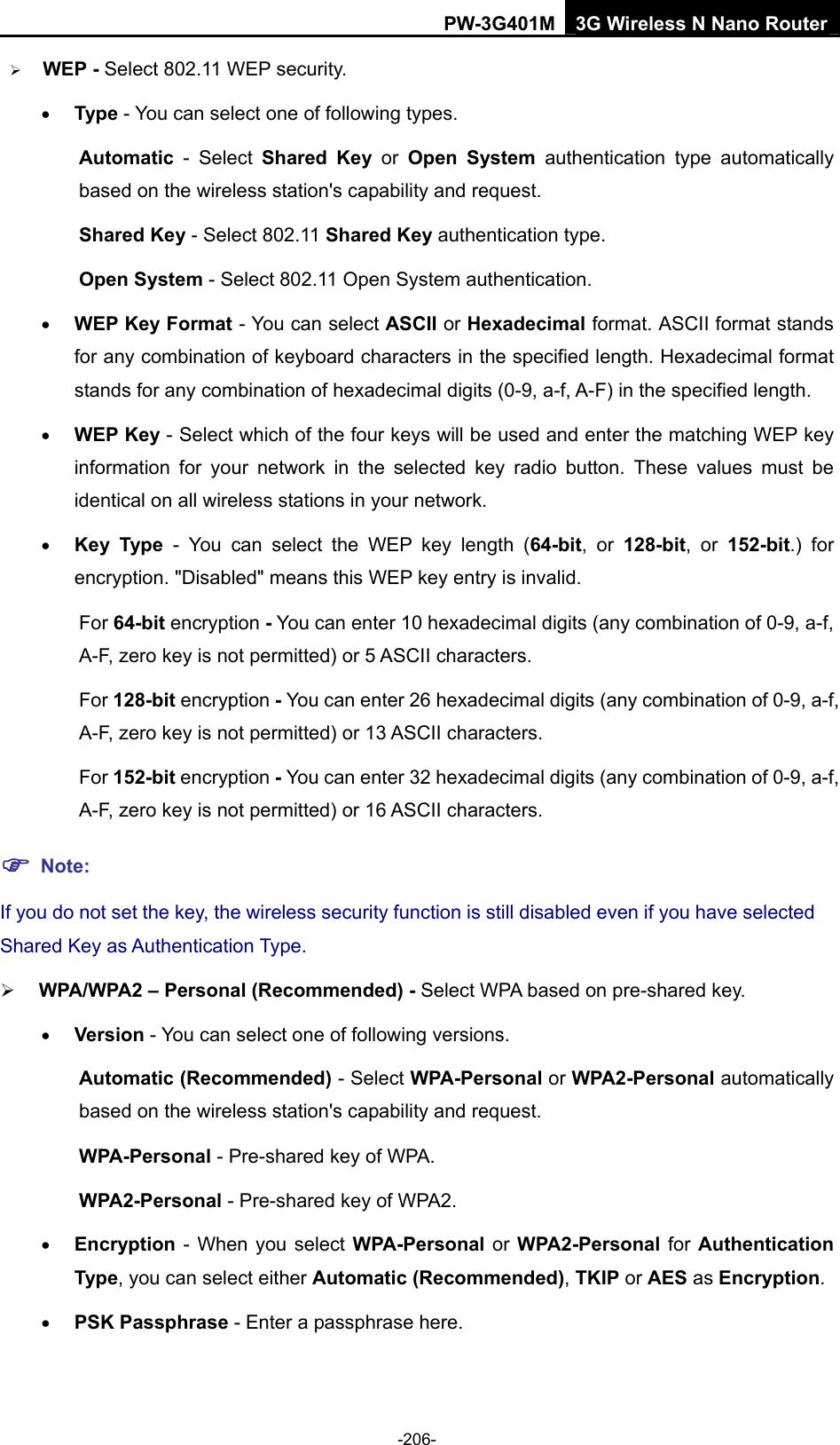 PW-3G401M 3G Wireless N Nano Router &frac34; WEP - Select 802.11 WEP security.   &bull; Type - You can select one of following types. Automatic - Select Shared Key or Open System authentication type automatically based on the wireless station's capability and request.   Shared Key - Select 802.11 Shared Key authentication type.   Open System - Select 802.11 Open System authentication.   &bull; WEP Key Format - You can select ASCII or Hexadecimal format. ASCII format stands for any combination of keyboard characters in the specified length. Hexadecimal format stands for any combination of hexadecimal digits (0-9, a-f, A-F) in the specified length. &bull; WEP Key - Select which of the four keys will be used and enter the matching WEP key information for your network in the selected key radio button. These values must be identical on all wireless stations in your network.   &bull; Key Type - You can select the WEP key length (64-bit, or 128-bit, or 152-bit.) for encryption. "Disabled" means this WEP key entry is invalid. For 64-bit encryption - You can enter 10 hexadecimal digits (any combination of 0-9, a-f, A-F, zero key is not permitted) or 5 ASCII characters.   For 128-bit encryption - You can enter 26 hexadecimal digits (any combination of 0-9, a-f, A-F, zero key is not permitted) or 13 ASCII characters.   For 152-bit encryption - You can enter 32 hexadecimal digits (any combination of 0-9, a-f, A-F, zero key is not permitted) or 16 ASCII characters.   ) Note: If you do not set the key, the wireless security function is still disabled even if you have selected Shared Key as Authentication Type.   &frac34; WPA/WPA2 &ndash; Personal (Recommended) - Select WPA based on pre-shared key. &bull; Version - You can select one of following versions. Automatic (Recommended) - Select WPA-Personal or WPA2-Personal automatically based on the wireless station's capability and request.   WPA-Personal - Pre-shared key of WPA.   WPA2-Personal - Pre-shared key of WPA2.   &bull; Encryption - When you select WPA-Personal or WPA2-Personal for Authentication Type, you can select either Automatic (Recommended), TKIP or AES as Encryption. &bull; PSK Passphrase - Enter a passphrase here. -206- 