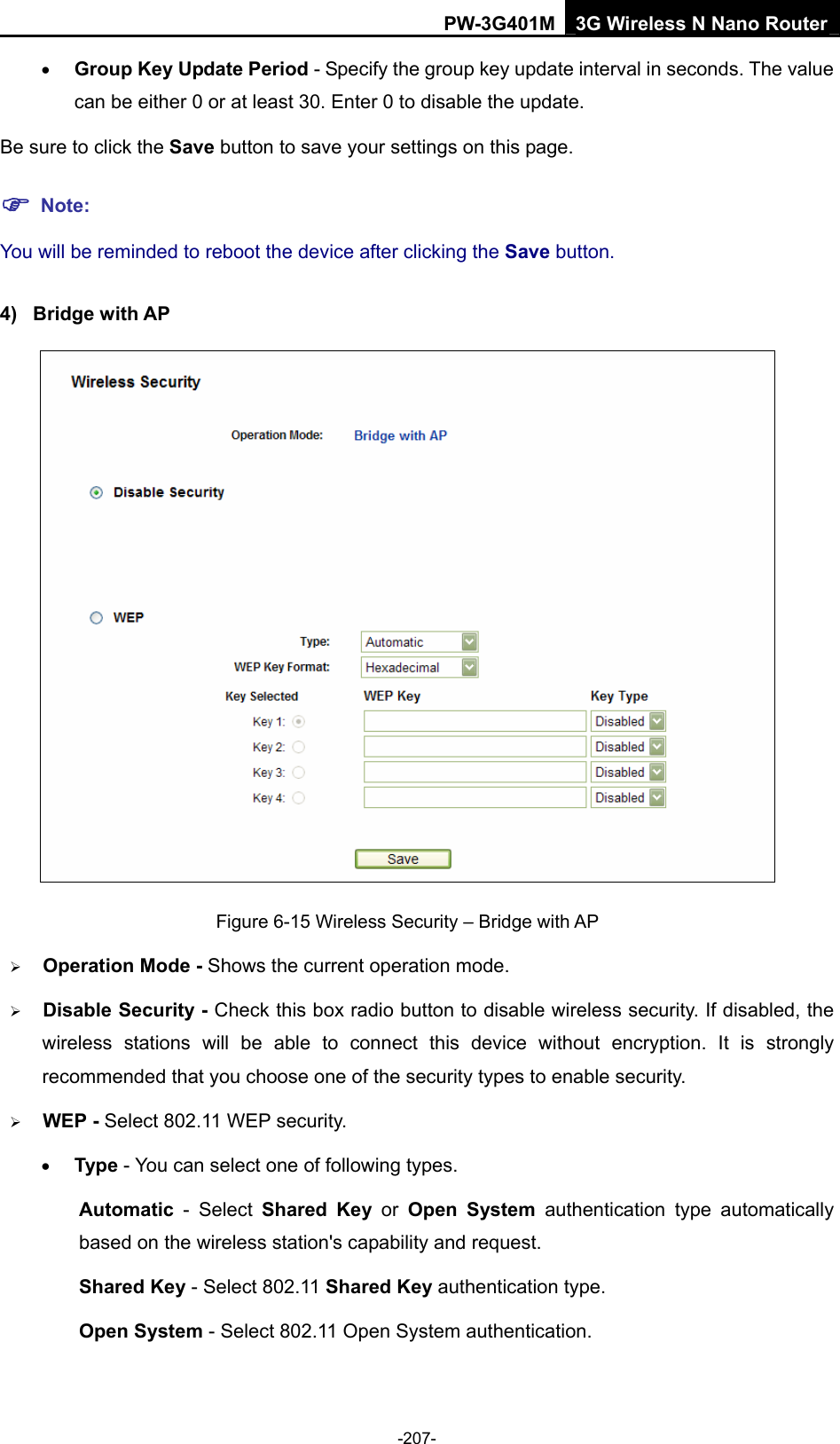 PW-3G401M 3G Wireless N Nano Router &bull; Group Key Update Period - Specify the group key update interval in seconds. The value can be either 0 or at least 30. Enter 0 to disable the update. Be sure to click the Save button to save your settings on this page. ) Note: You will be reminded to reboot the device after clicking the Save button. 4) Bridge with AP  Figure 6-15 Wireless Security &ndash; Bridge with AP &frac34; Operation Mode - Shows the current operation mode.   &frac34; Disable Security - Check this box radio button to disable wireless security. If disabled, the wireless stations will be able to connect this device without encryption. It is strongly recommended that you choose one of the security types to enable security.   &frac34; WEP - Select 802.11 WEP security.   &bull; Type - You can select one of following types. Automatic - Select Shared Key or Open System authentication type automatically based on the wireless station's capability and request.   Shared Key - Select 802.11 Shared Key authentication type.   Open System - Select 802.11 Open System authentication.   -207- 