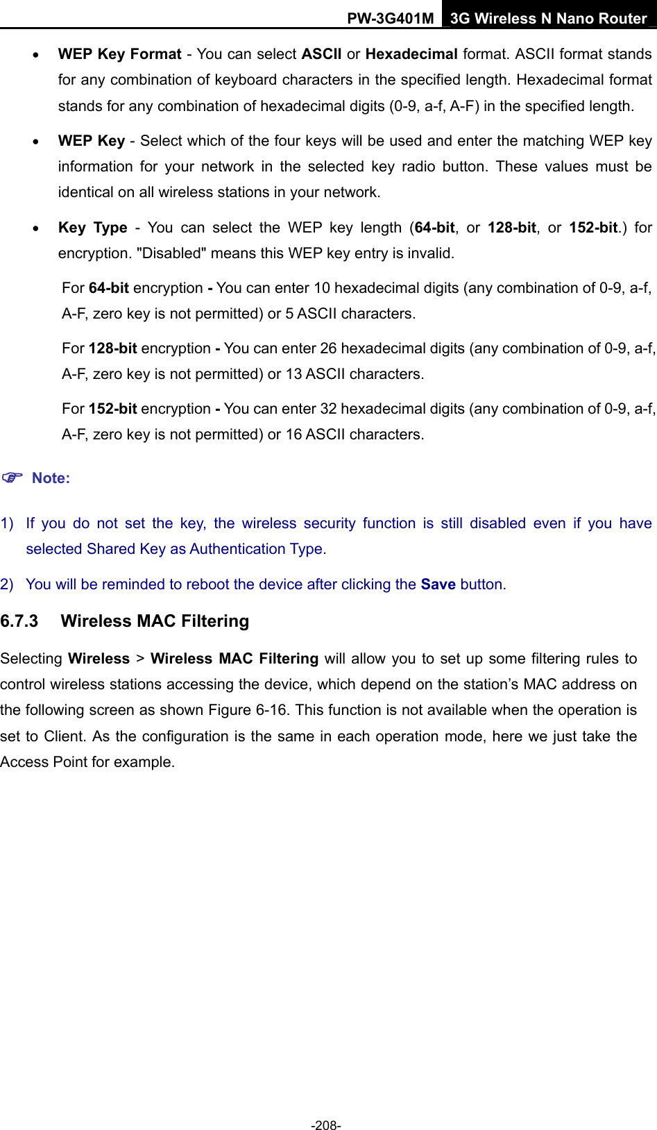 PW-3G401M 3G Wireless N Nano Router &bull; WEP Key Format - You can select ASCII or Hexadecimal format. ASCII format stands for any combination of keyboard characters in the specified length. Hexadecimal format stands for any combination of hexadecimal digits (0-9, a-f, A-F) in the specified length. &bull; WEP Key - Select which of the four keys will be used and enter the matching WEP key information for your network in the selected key radio button. These values must be identical on all wireless stations in your network.   &bull; Key Type - You can select the WEP key length (64-bit, or 128-bit, or 152-bit.) for encryption. "Disabled" means this WEP key entry is invalid. For 64-bit encryption - You can enter 10 hexadecimal digits (any combination of 0-9, a-f, A-F, zero key is not permitted) or 5 ASCII characters.   For 128-bit encryption - You can enter 26 hexadecimal digits (any combination of 0-9, a-f, A-F, zero key is not permitted) or 13 ASCII characters.   For 152-bit encryption - You can enter 32 hexadecimal digits (any combination of 0-9, a-f, A-F, zero key is not permitted) or 16 ASCII characters.   ) Note: 1)  If you do not set the key, the wireless security function is still disabled even if you have selected Shared Key as Authentication Type.   2)  You will be reminded to reboot the device after clicking the Save button. 6.7.3  Wireless MAC Filtering Selecting Wireless > Wireless MAC Filtering will allow you to set up some filtering rules to control wireless stations accessing the device, which depend on the station&rsquo;s MAC address on the following screen as shown Figure 6-16. This function is not available when the operation is set to Client. As the configuration is the same in each operation mode, here we just take the Access Point for example. -208- 
