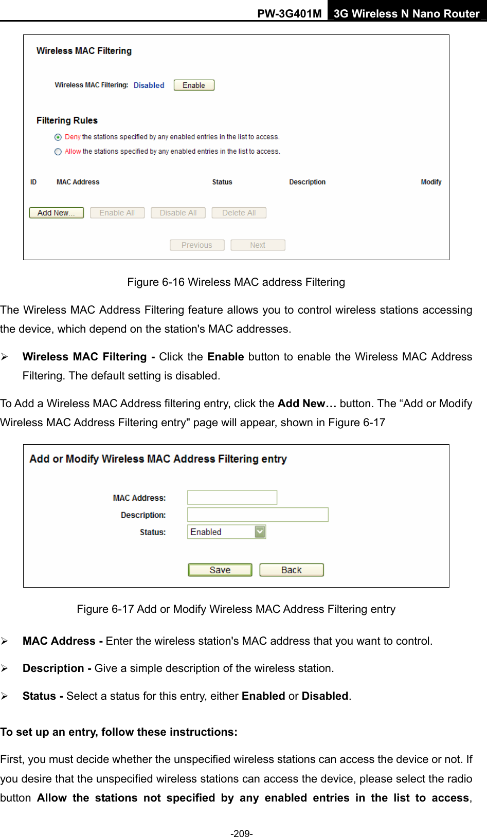 PW-3G401M 3G Wireless N Nano Router  Figure 6-16 Wireless MAC address Filtering The Wireless MAC Address Filtering feature allows you to control wireless stations accessing the device, which depend on the station's MAC addresses. &frac34; Wireless MAC Filtering - Click the Enable button to enable the Wireless MAC Address Filtering. The default setting is disabled. To Add a Wireless MAC Address filtering entry, click the Add New&hellip; button. The &ldquo;Add or Modify Wireless MAC Address Filtering entry" page will appear, shown in Figure 6-17  Figure 6-17 Add or Modify Wireless MAC Address Filtering entry &frac34; MAC Address - Enter the wireless station's MAC address that you want to control.   &frac34; Description - Give a simple description of the wireless station.   &frac34; Status - Select a status for this entry, either Enabled or Disabled. To set up an entry, follow these instructions:   First, you must decide whether the unspecified wireless stations can access the device or not. If you desire that the unspecified wireless stations can access the device, please select the radio button  Allow the stations not specified by any enabled entries in the list to access, -209- 