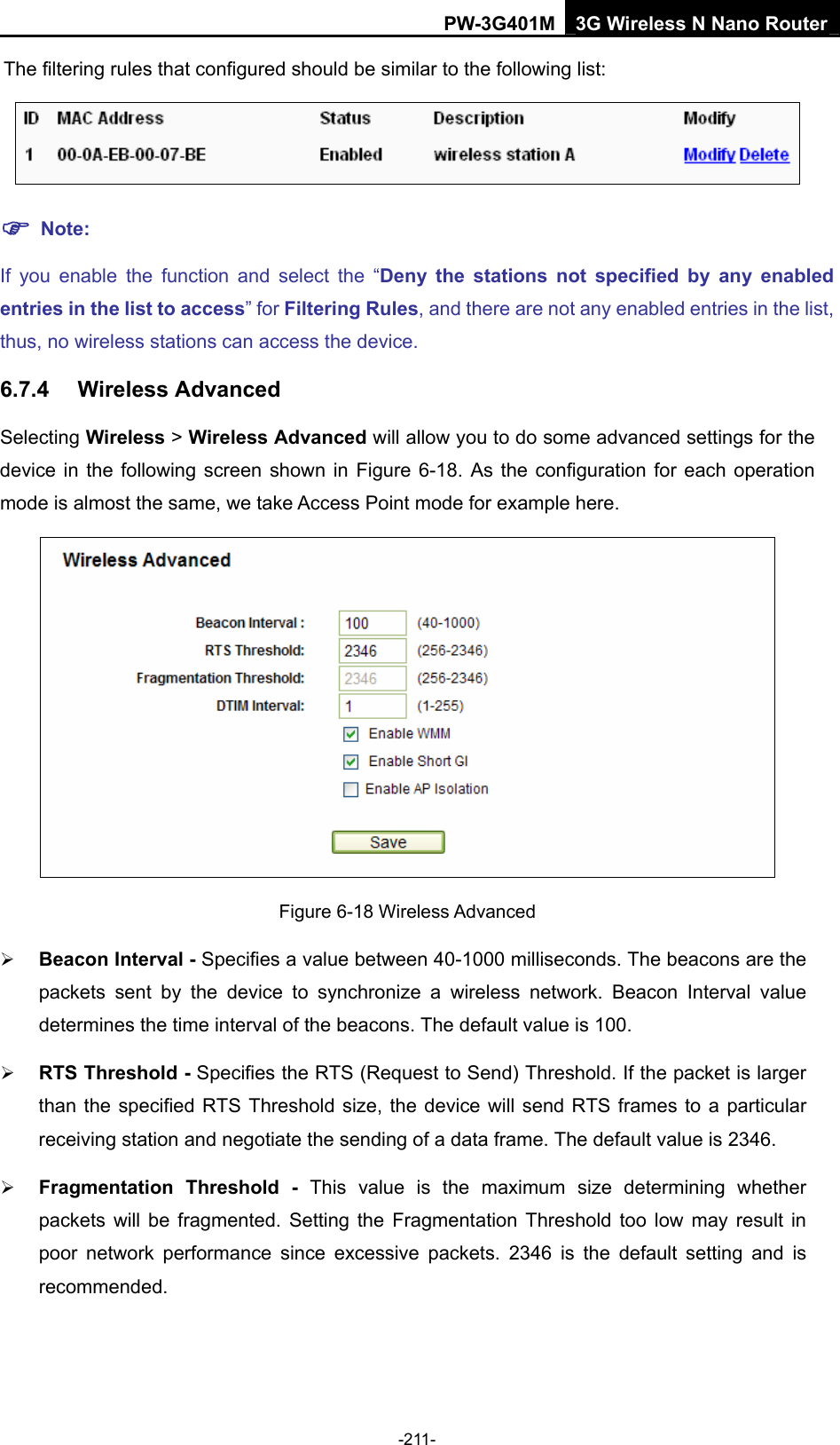 PW-3G401M 3G Wireless N Nano Router The filtering rules that configured should be similar to the following list:   ) Note: If you enable the function and select the &ldquo;Deny the stations not specified by any enabled entries in the list to access&rdquo; for Filtering Rules, and there are not any enabled entries in the list, thus, no wireless stations can access the device. 6.7.4  Wireless Advanced Selecting Wireless > Wireless Advanced will allow you to do some advanced settings for the device in the following screen shown in Figure 6-18. As the configuration for each operation mode is almost the same, we take Access Point mode for example here.  Figure 6-18 Wireless Advanced &frac34; Beacon Interval - Specifies a value between 40-1000 milliseconds. The beacons are the packets sent by the device to synchronize a wireless network. Beacon Interval value determines the time interval of the beacons. The default value is 100.   &frac34; RTS Threshold - Specifies the RTS (Request to Send) Threshold. If the packet is larger than the specified RTS Threshold size, the device will send RTS frames to a particular receiving station and negotiate the sending of a data frame. The default value is 2346.   &frac34; Fragmentation Threshold - This value is the maximum size determining whether packets will be fragmented. Setting the Fragmentation Threshold too low may result in poor network performance since excessive packets. 2346 is the default setting and is recommended.  -211- 