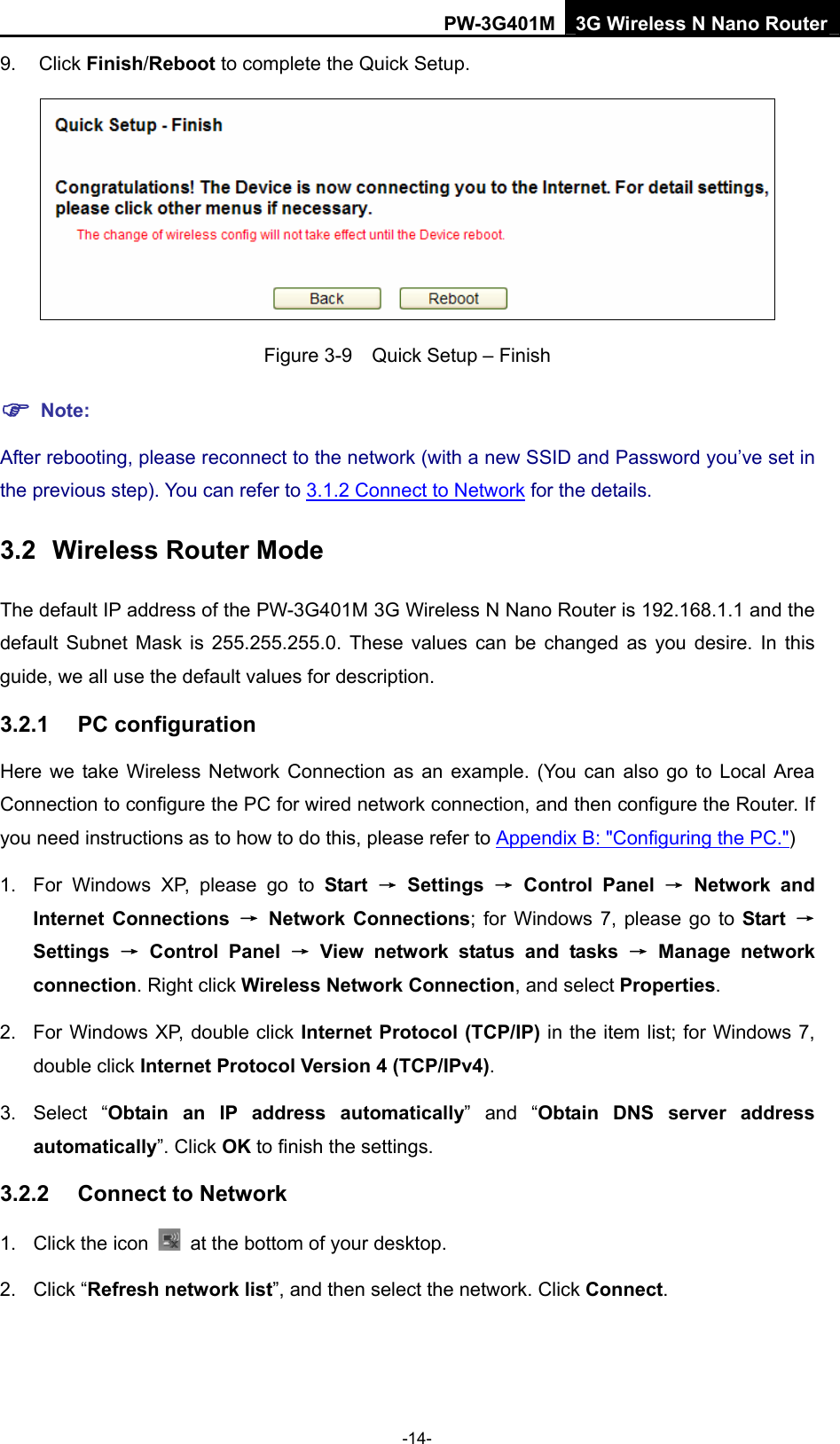 PW-3G401M 3G Wireless N Nano Router 9. Click Finish/Reboot to complete the Quick Setup.  Figure 3-9    Quick Setup &ndash; Finish ) Note: After rebooting, please reconnect to the network (with a new SSID and Password you&rsquo;ve set in the previous step). You can refer to 3.1.2 Connect to Network for the details. 3.2  Wireless Router Mode The default IP address of the PW-3G401M 3G Wireless N Nano Router is 192.168.1.1 and the default Subnet Mask is 255.255.255.0. These values can be changed as you desire. In this guide, we all use the default values for description. 3.2.1  PC configuration Here we take Wireless Network Connection as an example. (You can also go to Local Area Connection to configure the PC for wired network connection, and then configure the Router. If you need instructions as to how to do this, please refer to Appendix B: "Configuring the PC.") 1.  For Windows XP, please go to Start &rarr; Settings &rarr; Control Panel &rarr; Network and Internet Connections &rarr; Network Connections; for Windows 7, please go to Start  &rarr; Settings  &rarr; Control Panel &rarr; View network status and tasks &rarr; Manage network connection. Right click Wireless Network Connection, and select Properties. 2.  For Windows XP, double click Internet Protocol (TCP/IP) in the item list; for Windows 7, double click Internet Protocol Version 4 (TCP/IPv4). 3. Select &ldquo;Obtain an IP address automatically&rdquo; and &ldquo;Obtain DNS server address automatically&rdquo;. Click OK to finish the settings. 3.2.2  Connect to Network 1. Click the icon    at the bottom of your desktop. 2. Click &ldquo;Refresh network list&rdquo;, and then select the network. Click Connect. -14- 