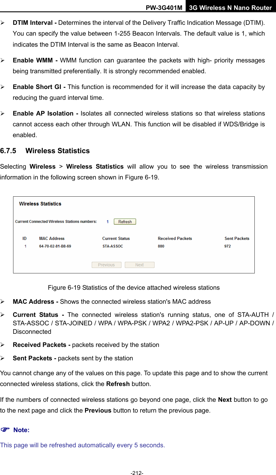 PW-3G401M 3G Wireless N Nano Router &frac34; DTIM Interval - Determines the interval of the Delivery Traffic Indication Message (DTIM). You can specify the value between 1-255 Beacon Intervals. The default value is 1, which indicates the DTIM Interval is the same as Beacon Interval.   &frac34; Enable WMM - WMM function can guarantee the packets with high- priority messages being transmitted preferentially. It is strongly recommended enabled.   &frac34; Enable Short GI - This function is recommended for it will increase the data capacity by reducing the guard interval time.   &frac34; Enable AP Isolation - Isolates all connected wireless stations so that wireless stations cannot access each other through WLAN. This function will be disabled if WDS/Bridge is enabled.  6.7.5  Wireless Statistics Selecting  Wireless > Wireless Statistics will allow you to see the wireless transmission information in the following screen shown in Figure 6-19.  Figure 6-19 Statistics of the device attached wireless stations &frac34; MAC Address - Shows the connected wireless station's MAC address &frac34; Current Status - The connected wireless station's running status, one of STA-AUTH / STA-ASSOC / STA-JOINED / WPA / WPA-PSK / WPA2 / WPA2-PSK / AP-UP / AP-DOWN / Disconnected &frac34; Received Packets - packets received by the station &frac34; Sent Packets - packets sent by the station You cannot change any of the values on this page. To update this page and to show the current connected wireless stations, click the Refresh button. If the numbers of connected wireless stations go beyond one page, click the Next button to go to the next page and click the Previous button to return the previous page. ) Note: This page will be refreshed automatically every 5 seconds. -212- 