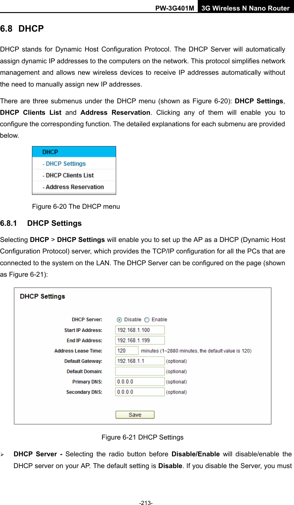 PW-3G401M 3G Wireless N Nano Router 6.8  DHCP DHCP stands for Dynamic Host Configuration Protocol. The DHCP Server will automatically assign dynamic IP addresses to the computers on the network. This protocol simplifies network management and allows new wireless devices to receive IP addresses automatically without the need to manually assign new IP addresses.   There are three submenus under the DHCP menu (shown as Figure 6-20): DHCP Settings, DHCP Clients List and  Address Reservation. Clicking any of them will enable you to configure the corresponding function. The detailed explanations for each submenu are provided below.  Figure 6-20 The DHCP menu 6.8.1  DHCP Settings Selecting DHCP > DHCP Settings will enable you to set up the AP as a DHCP (Dynamic Host Configuration Protocol) server, which provides the TCP/IP configuration for all the PCs that are connected to the system on the LAN. The DHCP Server can be configured on the page (shown as Figure 6-21):  Figure 6-21 DHCP Settings &frac34; DHCP Server - Selecting the radio button before Disable/Enable will disable/enable the DHCP server on your AP. The default setting is Disable. If you disable the Server, you must -213- 