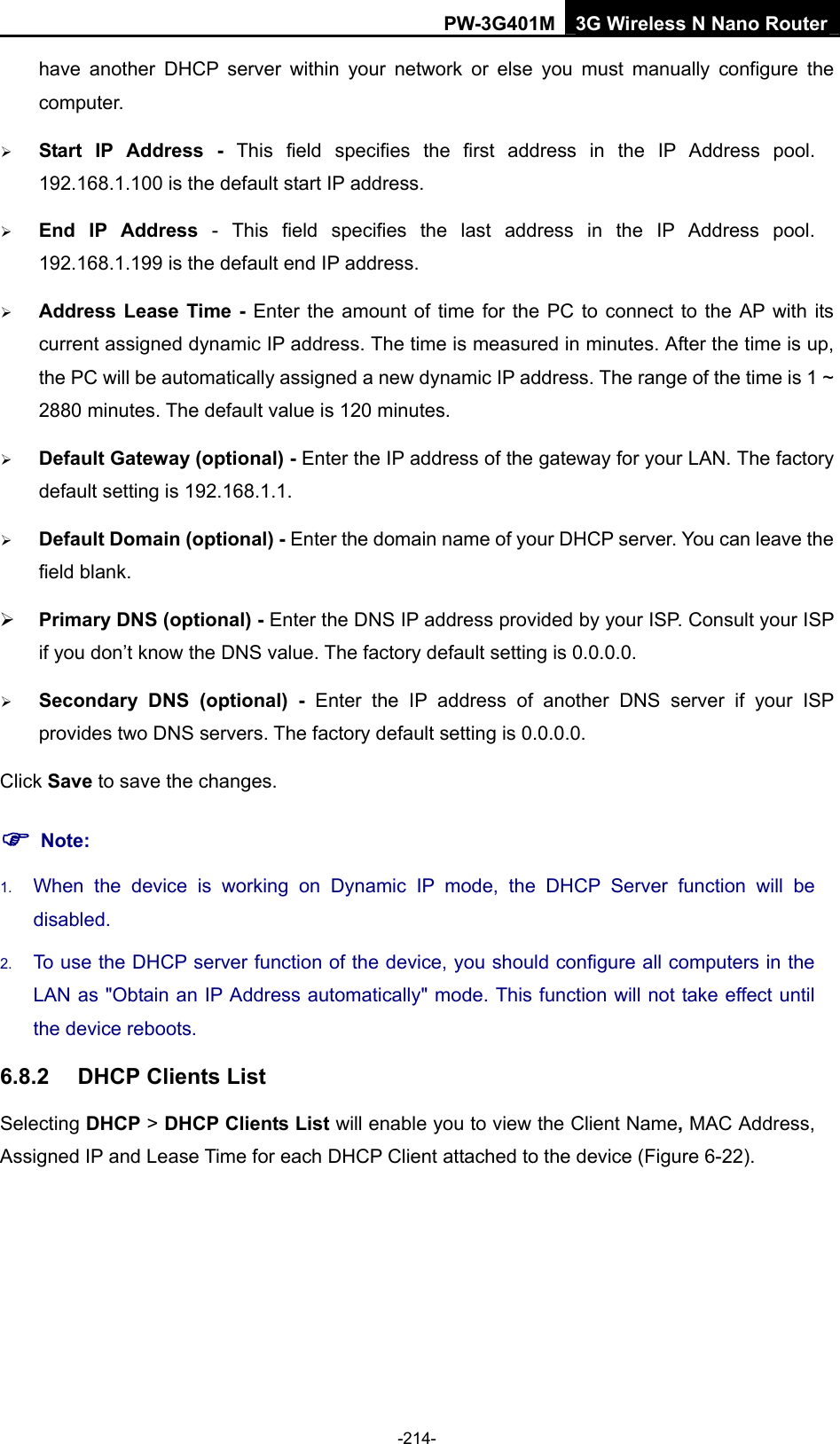PW-3G401M 3G Wireless N Nano Router have another DHCP server within your network or else you must manually configure the computer. &frac34; Start IP Address - This field specifies the first address in the IP Address pool. 192.168.1.100 is the default start IP address.   &frac34; End IP Address - This field specifies the last address in the IP Address pool. 192.168.1.199 is the default end IP address.   &frac34; Address Lease Time - Enter the amount of time for the PC to connect to the AP with its current assigned dynamic IP address. The time is measured in minutes. After the time is up, the PC will be automatically assigned a new dynamic IP address. The range of the time is 1 ~ 2880 minutes. The default value is 120 minutes. &frac34; Default Gateway (optional) - Enter the IP address of the gateway for your LAN. The factory default setting is 192.168.1.1. &frac34; Default Domain (optional) - Enter the domain name of your DHCP server. You can leave the field blank. &frac34; Primary DNS (optional) - Enter the DNS IP address provided by your ISP. Consult your ISP if you don&rsquo;t know the DNS value. The factory default setting is 0.0.0.0. &frac34; Secondary DNS (optional) - Enter the IP address of another DNS server if your ISP provides two DNS servers. The factory default setting is 0.0.0.0. Click Save to save the changes. ) Note: 1.  When the device is working on Dynamic IP mode, the DHCP Server function will be disabled.  2.  To use the DHCP server function of the device, you should configure all computers in the LAN as "Obtain an IP Address automatically" mode. This function will not take effect until the device reboots.   6.8.2  DHCP Clients List Selecting DHCP > DHCP Clients List will enable you to view the Client Name, MAC Address, Assigned IP and Lease Time for each DHCP Client attached to the device (Figure 6-22). -214- 