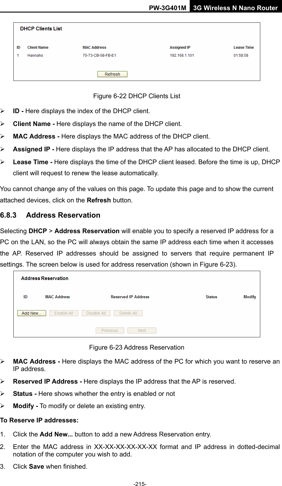 PW-3G401M 3G Wireless N Nano Router  Figure 6-22 DHCP Clients List &frac34; ID - Here displays the index of the DHCP client. &frac34; Client Name - Here displays the name of the DHCP client. &frac34; MAC Address - Here displays the MAC address of the DHCP client. &frac34; Assigned IP - Here displays the IP address that the AP has allocated to the DHCP client. &frac34; Lease Time - Here displays the time of the DHCP client leased. Before the time is up, DHCP client will request to renew the lease automatically. You cannot change any of the values on this page. To update this page and to show the current attached devices, click on the Refresh button. 6.8.3  Address Reservation Selecting DHCP > Address Reservation will enable you to specify a reserved IP address for a PC on the LAN, so the PC will always obtain the same IP address each time when it accesses the AP. Reserved IP addresses should be assigned to servers that require permanent IP settings. The screen below is used for address reservation (shown in Figure 6-23).  Figure 6-23 Address Reservation &frac34; MAC Address - Here displays the MAC address of the PC for which you want to reserve an IP address. &frac34; Reserved IP Address - Here displays the IP address that the AP is reserved. &frac34; Status - Here shows whether the entry is enabled or not   &frac34; Modify - To modify or delete an existing entry.   To Reserve IP addresses: 1. Click the Add New... button to add a new Address Reservation entry. 2.  Enter the MAC address in XX-XX-XX-XX-XX-XX format and IP address in dotted-decimal notation of the computer you wish to add. 3. Click Save when finished. -215- 