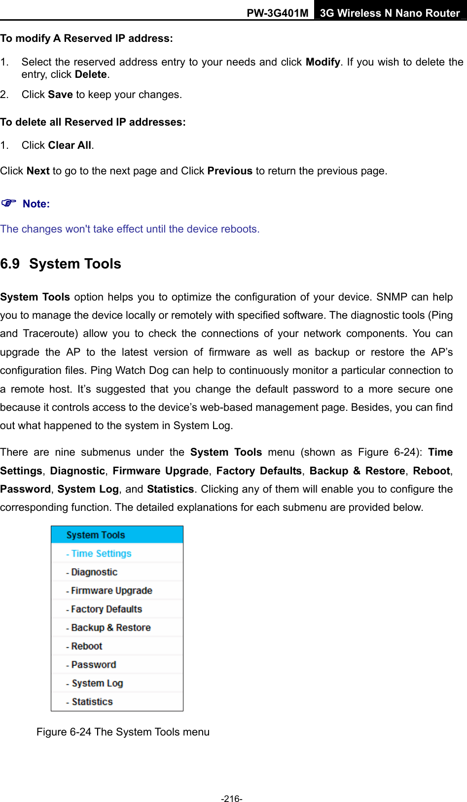 PW-3G401M 3G Wireless N Nano Router To modify A Reserved IP address: 1.  Select the reserved address entry to your needs and click Modify. If you wish to delete the entry, click Delete. 2. Click Save to keep your changes. To delete all Reserved IP addresses: 1. Click Clear All. Click Next to go to the next page and Click Previous to return the previous page. ) Note: The changes won't take effect until the device reboots. 6.9  System Tools System Tools option helps you to optimize the configuration of your device. SNMP can help you to manage the device locally or remotely with specified software. The diagnostic tools (Ping and Traceroute) allow you to check the connections of your network components. You can upgrade the AP to the latest version of firmware as well as backup or restore the AP&rsquo;s configuration files. Ping Watch Dog can help to continuously monitor a particular connection to a remote host. It&rsquo;s suggested that you change the default password to a more secure one because it controls access to the device&rsquo;s web-based management page. Besides, you can find out what happened to the system in System Log. There are nine submenus under the System Tools menu (shown as Figure 6-24):  Time Settings, Diagnostic, Firmware Upgrade,  Factory Defaults, Backup &amp; Restore, Reboot, Password, System Log, and Statistics. Clicking any of them will enable you to configure the corresponding function. The detailed explanations for each submenu are provided below.  Figure 6-24 The System Tools menu -216- 