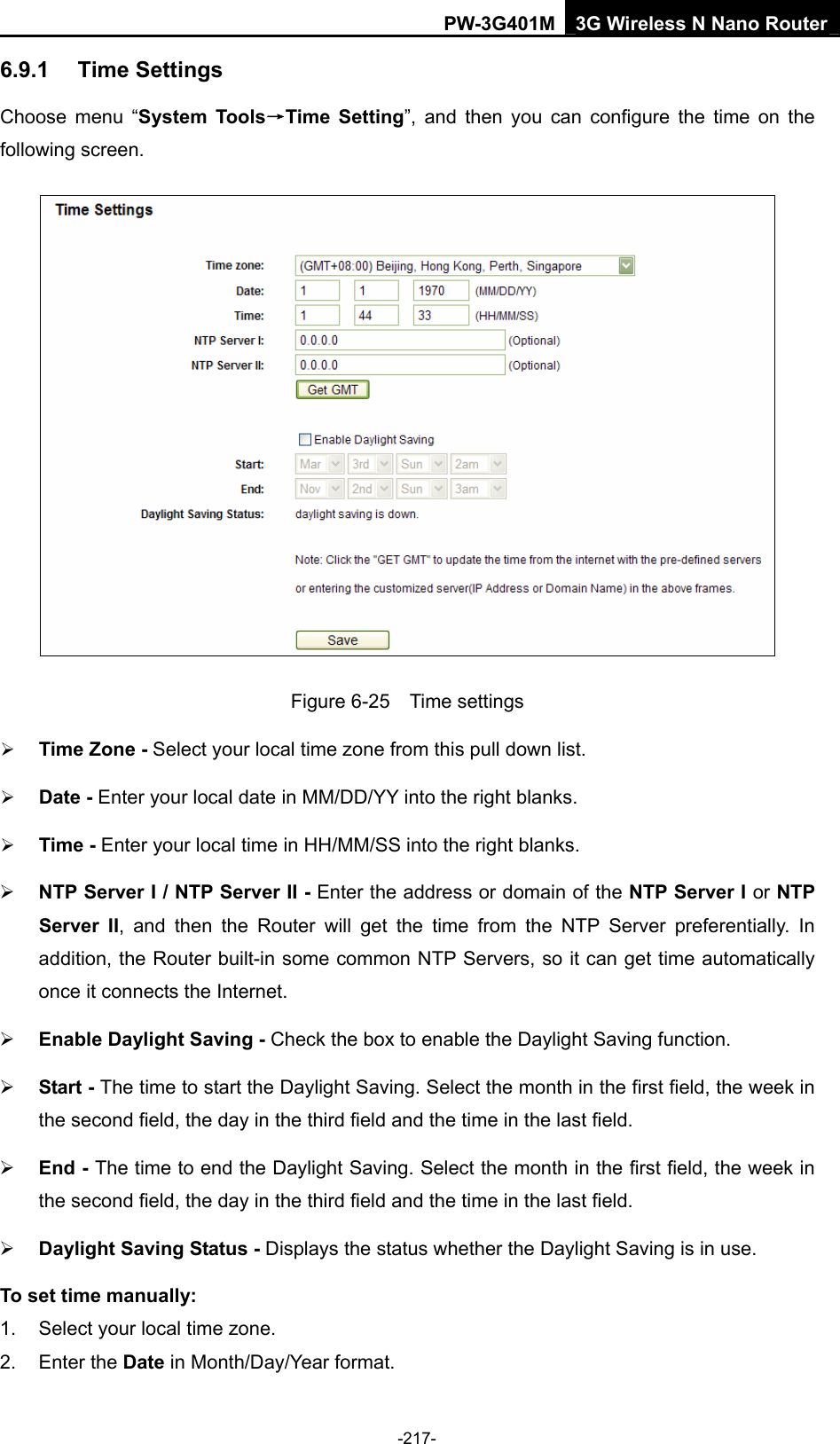PW-3G401M 3G Wireless N Nano Router 6.9.1  Time Settings Choose menu &ldquo;System Tools&rarr;Time Setting&rdquo;, and then you can configure the time on the following screen.  Figure 6-25  Time settings &frac34; Time Zone - Select your local time zone from this pull down list. &frac34; Date - Enter your local date in MM/DD/YY into the right blanks. &frac34; Time - Enter your local time in HH/MM/SS into the right blanks. &frac34; NTP Server I / NTP Server II - Enter the address or domain of the NTP Server I or NTP Server II, and then the Router will get the time from the NTP Server preferentially. In addition, the Router built-in some common NTP Servers, so it can get time automatically once it connects the Internet. &frac34; Enable Daylight Saving - Check the box to enable the Daylight Saving function.   &frac34; Start - The time to start the Daylight Saving. Select the month in the first field, the week in the second field, the day in the third field and the time in the last field. &frac34; End - The time to end the Daylight Saving. Select the month in the first field, the week in the second field, the day in the third field and the time in the last field. &frac34; Daylight Saving Status - Displays the status whether the Daylight Saving is in use. To set time manually: 1.  Select your local time zone.   2. Enter the Date in Month/Day/Year format.   -217- 