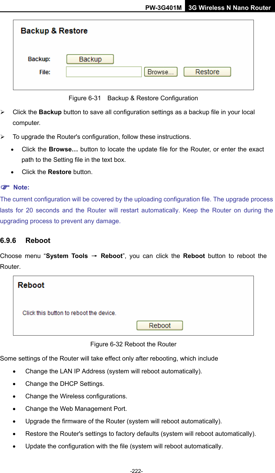 PW-3G401M 3G Wireless N Nano Router  Figure 6-31    Backup &amp; Restore Configuration &frac34; Click the Backup button to save all configuration settings as a backup file in your local computer.  &frac34; To upgrade the Router's configuration, follow these instructions. &bull; Click the Browse&hellip; button to locate the update file for the Router, or enter the exact path to the Setting file in the text box. &bull; Click the Restore button. ) Note: The current configuration will be covered by the uploading configuration file. The upgrade process lasts for 20 seconds and the Router will restart automatically. Keep the Router on during the upgrading process to prevent any damage.   6.9.6  Reboot Choose menu &ldquo;System Tools &rarr; Reboot&rdquo;, you can click the Reboot button to reboot the Router.  Figure 6-32 Reboot the Router Some settings of the Router will take effect only after rebooting, which include &bull;  Change the LAN IP Address (system will reboot automatically). &bull;  Change the DHCP Settings. &bull;  Change the Wireless configurations. &bull;  Change the Web Management Port. &bull;  Upgrade the firmware of the Router (system will reboot automatically). &bull;  Restore the Router's settings to factory defaults (system will reboot automatically). &bull;  Update the configuration with the file (system will reboot automatically. -222- 