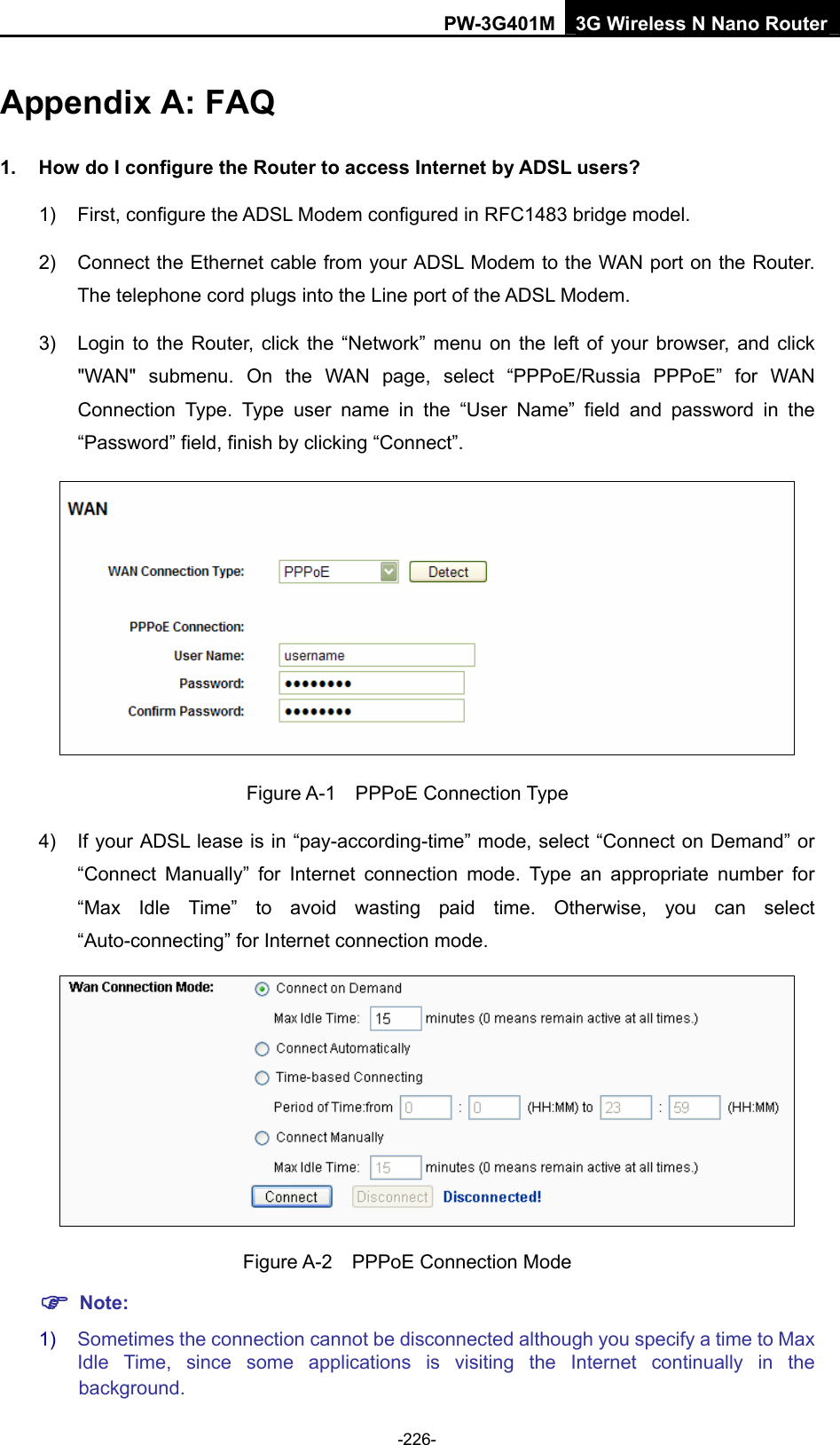 PW-3G401M 3G Wireless N Nano Router Appendix A: FAQ 1.  How do I configure the Router to access Internet by ADSL users? 1)  First, configure the ADSL Modem configured in RFC1483 bridge model. 2)  Connect the Ethernet cable from your ADSL Modem to the WAN port on the Router. The telephone cord plugs into the Line port of the ADSL Modem. 3)  Login to the Router, click the &ldquo;Network&rdquo; menu on the left of your browser, and click "WAN" submenu. On the WAN page, select &ldquo;PPPoE/Russia PPPoE&rdquo; for WAN Connection Type. Type user name in the &ldquo;User Name&rdquo; field and password in the &ldquo;Password&rdquo; field, finish by clicking &ldquo;Connect&rdquo;.  Figure A-1  PPPoE Connection Type 4)  If your ADSL lease is in &ldquo;pay-according-time&rdquo; mode, select &ldquo;Connect on Demand&rdquo; or &ldquo;Connect Manually&rdquo; for Internet connection mode. Type an appropriate number for &ldquo;Max Idle Time&rdquo; to avoid wasting paid time. Otherwise, you can select &ldquo;Auto-connecting&rdquo; for Internet connection mode.  Figure A-2  PPPoE Connection Mode ) Note: 1)  Sometimes the connection cannot be disconnected although you specify a time to Max Idle Time, since some applications is visiting the Internet continually in the -226- background. 