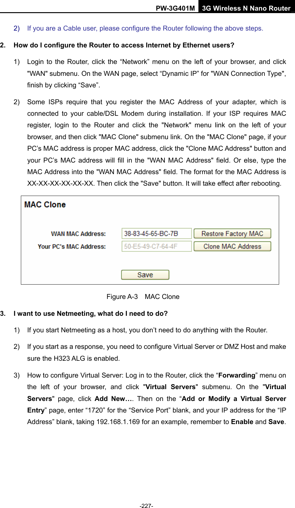PW-3G401M 3G Wireless N Nano Router 2)  If you are a Cable user, please configure the Router following the above steps. 2.  How do I configure the Router to access Internet by Ethernet users? 1)  Login to the Router, click the &ldquo;Network&rdquo; menu on the left of your browser, and click "WAN" submenu. On the WAN page, select &ldquo;Dynamic IP&rdquo; for "WAN Connection Type", finish by clicking &ldquo;Save&rdquo;. 2)  Some ISPs require that you register the MAC Address of your adapter, which is connected to your cable/DSL Modem during installation. If your ISP requires MAC register, login to the Router and click the "Network" menu link on the left of your browser, and then click "MAC Clone" submenu link. On the "MAC Clone" page, if your PC&rsquo;s MAC address is proper MAC address, click the "Clone MAC Address" button and your PC&rsquo;s MAC address will fill in the "WAN MAC Address" field. Or else, type the MAC Address into the "WAN MAC Address" field. The format for the MAC Address is XX-XX-XX-XX-XX-XX. Then click the "Save" button. It will take effect after rebooting.  Figure A-3  MAC Clone 3.  I want to use Netmeeting, what do I need to do? 1)  If you start Netmeeting as a host, you don&rsquo;t need to do anything with the Router. 2)  If you start as a response, you need to configure Virtual Server or DMZ Host and make sure the H323 ALG is enabled. 3)  How to configure Virtual Server: Log in to the Router, click the &ldquo;Forwarding&rdquo; menu on the left of your browser, and click "Virtual Servers" submenu. On the "Virtual Servers" page, click Add New&hellip;. Then on the &ldquo;Add or Modify a Virtual Server Entry&rdquo; page, enter &ldquo;1720&rdquo; for the &ldquo;Service Port&rdquo; blank, and your IP address for the &ldquo;IP Address&rdquo; blank, taking 192.168.1.169 for an example, remember to Enable and Save.  -227- 