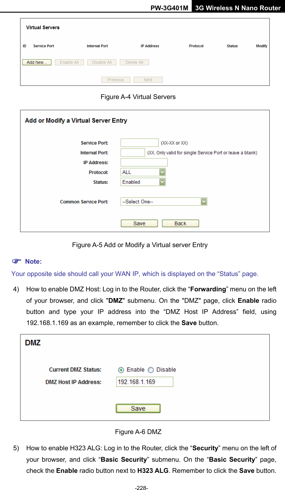 PW-3G401M 3G Wireless N Nano Router  Figure A-4 Virtual Servers    Figure A-5 Add or Modify a Virtual server Entry ) Note: Your opposite side should call your WAN IP, which is displayed on the &ldquo;Status&rdquo; page. 4)  How to enable DMZ Host: Log in to the Router, click the &ldquo;Forwarding&rdquo; menu on the left of your browser, and click "DMZ" submenu. On the "DMZ" page, click Enable radio button and type your IP address into the &ldquo;DMZ Host IP Address&rdquo; field, using 192.168.1.169 as an example, remember to click the Save button.    Figure A-6 DMZ 5)  How to enable H323 ALG: Log in to the Router, click the &ldquo;Security&rdquo; menu on the left of your browser, and click &ldquo;Basic Security&rdquo; submenu. On the &ldquo;Basic Security&rdquo; page, check the Enable radio button next to H323 ALG. Remember to click the Save button. -228- 