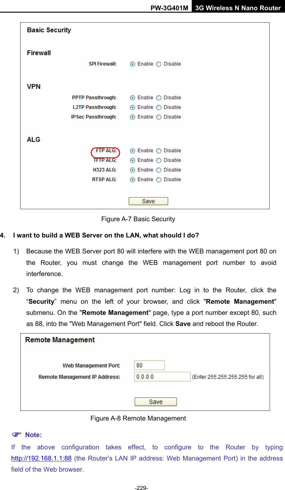 PW-3G401M 3G Wireless N Nano Router  Figure A-7 Basic Security 4.  I want to build a WEB Server on the LAN, what should I do? 1)  Because the WEB Server port 80 will interfere with the WEB management port 80 on the Router, you must change the WEB management port number to avoid interference. 2)  To change the WEB management port number: Log in to the Router, click the &ldquo;Security&rdquo; menu on the left of your browser, and click "Remote Management" submenu. On the "Remote Management" page, type a port number except 80, such as 88, into the "Web Management Port" field. Click Save and reboot the Router.  Figure A-8 Remote Management ) Note: If the above configuration takes effect, to configure to the Router by typing http://192.168.1.1:88 (the Router&rsquo;s LAN IP address: Web Management Port) in the address field of the Web browser. -229- 