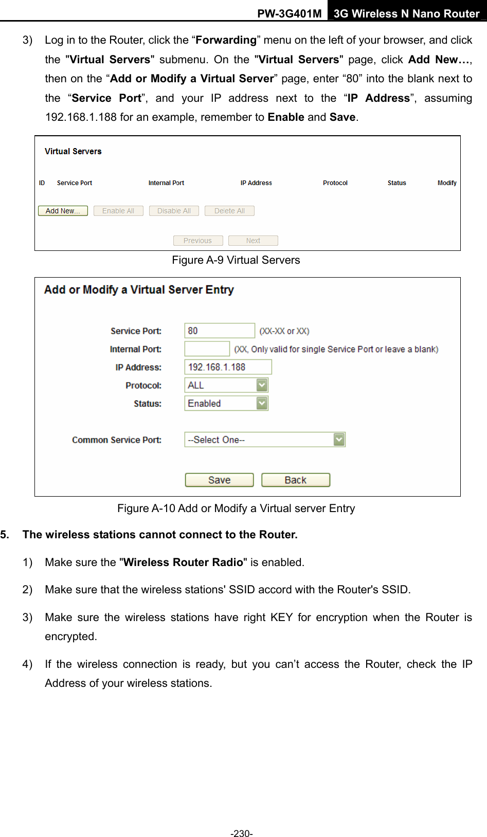 PW-3G401M 3G Wireless N Nano Router 3)  Log in to the Router, click the &ldquo;Forwarding&rdquo; menu on the left of your browser, and click the "Virtual Servers" submenu. On the "Virtual Servers" page, click Add New&hellip;, then on the &ldquo;Add or Modify a Virtual Server&rdquo; page, enter &ldquo;80&rdquo; into the blank next to the &ldquo;Service Port&rdquo;, and your IP address next to the &ldquo;IP Address&rdquo;, assuming 192.168.1.188 for an example, remember to Enable and Save.  Figure A-9 Virtual Servers  Figure A-10 Add or Modify a Virtual server Entry 5.  The wireless stations cannot connect to the Router. 1)  Make sure the "Wireless Router Radio" is enabled. 2)  Make sure that the wireless stations' SSID accord with the Router's SSID. 3)  Make sure the wireless stations have right KEY for encryption when the Router is encrypted. 4)  If the wireless connection is ready, but you can&rsquo;t access the Router, check the IP Address of your wireless stations.  -230- 