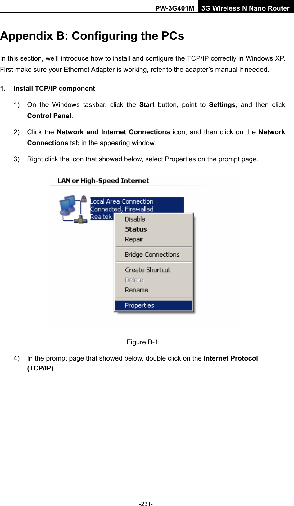 PW-3G401M 3G Wireless N Nano Router Appendix B: Configuring the PCs In this section, we&rsquo;ll introduce how to install and configure the TCP/IP correctly in Windows XP. First make sure your Ethernet Adapter is working, refer to the adapter&rsquo;s manual if needed. 1.  Install TCP/IP component 1)  On the Windows taskbar, click the Start button, point to Settings, and then click Control Panel. 2) Click the Network and Internet Connections icon, and then click on the Network Connections tab in the appearing window. 3)  Right click the icon that showed below, select Properties on the prompt page.  Figure B-1 4)  In the prompt page that showed below, double click on the Internet Protocol (TCP/IP). -231- 