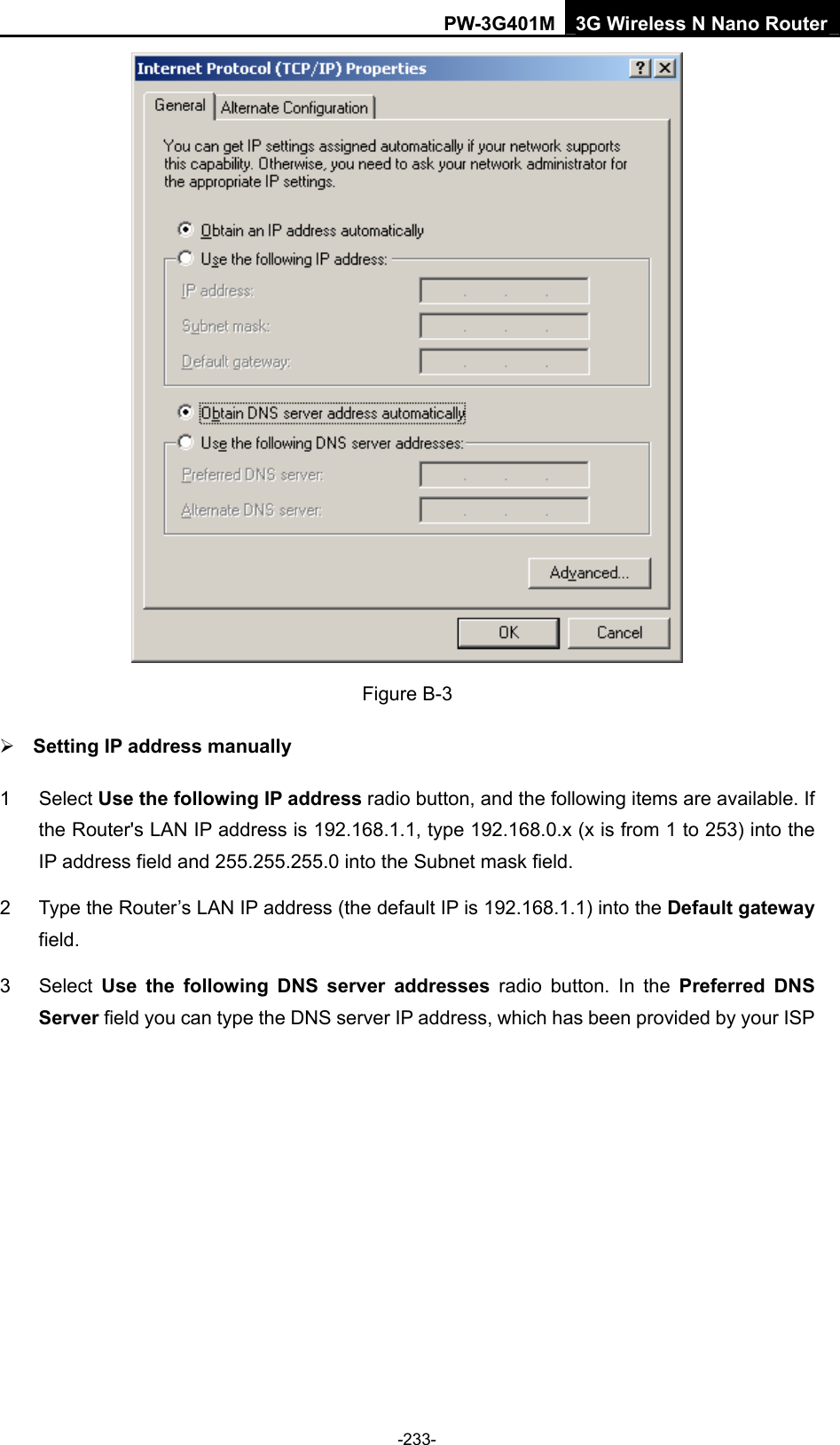 PW-3G401M 3G Wireless N Nano Router  Figure B-3 &frac34; Setting IP address manually 1 Select Use the following IP address radio button, and the following items are available. If the Router's LAN IP address is 192.168.1.1, type 192.168.0.x (x is from 1 to 253) into the IP address field and 255.255.255.0 into the Subnet mask field. 2  Type the Router&rsquo;s LAN IP address (the default IP is 192.168.1.1) into the Default gateway field. 3 Select Use the following DNS server addresses radio button. In the Preferred DNS Server field you can type the DNS server IP address, which has been provided by your ISP -233- 