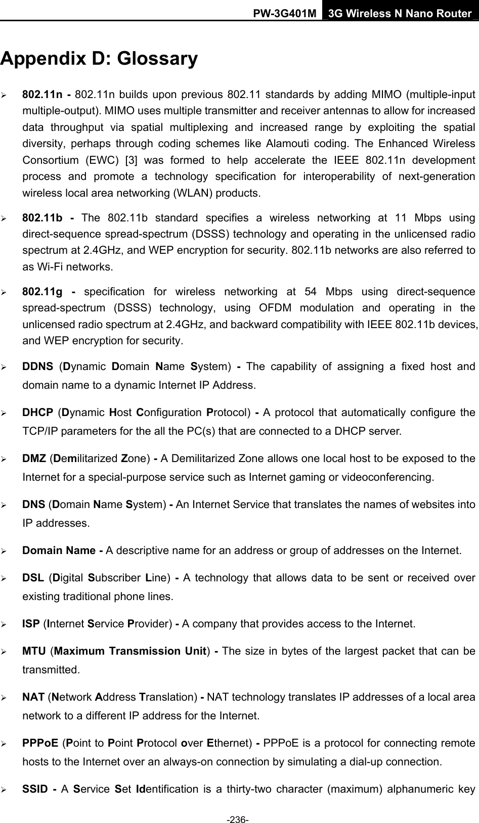 PW-3G401M 3G Wireless N Nano Router Appendix D: Glossary &frac34; 802.11n - 802.11n builds upon previous 802.11 standards by adding MIMO (multiple-input multiple-output). MIMO uses multiple transmitter and receiver antennas to allow for increased data throughput via spatial multiplexing and increased range by exploiting the spatial diversity, perhaps through coding schemes like Alamouti coding. The Enhanced Wireless Consortium (EWC) [3] was formed to help accelerate the IEEE 802.11n development process and promote a technology specification for interoperability of next-generation wireless local area networking (WLAN) products. &frac34; 802.11b - The 802.11b standard specifies a wireless networking at 11 Mbps using direct-sequence spread-spectrum (DSSS) technology and operating in the unlicensed radio spectrum at 2.4GHz, and WEP encryption for security. 802.11b networks are also referred to as Wi-Fi networks. &frac34; 802.11g - specification for wireless networking at 54 Mbps using direct-sequence spread-spectrum (DSSS) technology, using OFDM modulation and operating in the unlicensed radio spectrum at 2.4GHz, and backward compatibility with IEEE 802.11b devices, and WEP encryption for security. &frac34; DDNS  (Dynamic  Domain  Name  System) - The capability of assigning a fixed host and domain name to a dynamic Internet IP Address.   &frac34; DHCP  (Dynamic  Host Configuration Protocol) - A protocol that automatically configure the TCP/IP parameters for the all the PC(s) that are connected to a DHCP server. &frac34; DMZ (Demilitarized Zone) - A Demilitarized Zone allows one local host to be exposed to the Internet for a special-purpose service such as Internet gaming or videoconferencing. &frac34; DNS (Domain Name System) - An Internet Service that translates the names of websites into IP addresses. &frac34; Domain Name - A descriptive name for an address or group of addresses on the Internet.   &frac34; DSL  (Digital  Subscriber  Line)  - A technology that allows data to be sent or received over existing traditional phone lines. &frac34; ISP (Internet Service Provider) - A company that provides access to the Internet. &frac34; MTU (Maximum Transmission Unit) - The size in bytes of the largest packet that can be transmitted. &frac34; NAT (Network Address Translation) - NAT technology translates IP addresses of a local area network to a different IP address for the Internet. &frac34; PPPoE (Point to Point Protocol over Ethernet) - PPPoE is a protocol for connecting remote hosts to the Internet over an always-on connection by simulating a dial-up connection. &frac34; SSID - A  Service  Set  Identification is a thirty-two character (maximum) alphanumeric key -236- 