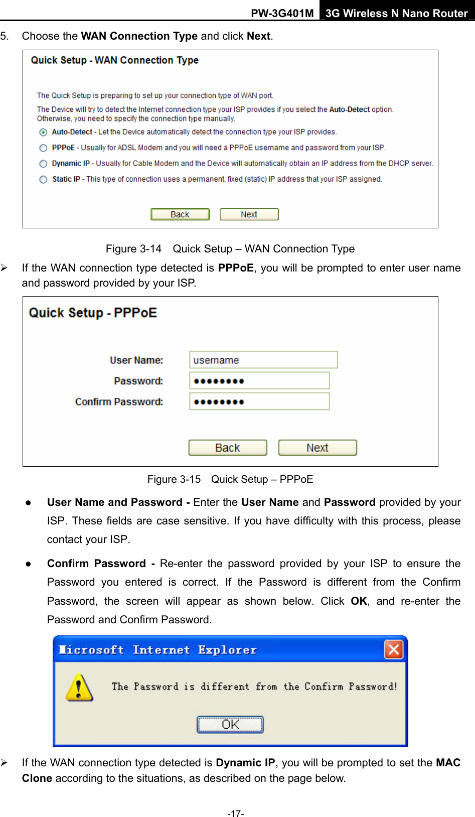 PW-3G401M 3G Wireless N Nano Router 5. Choose the WAN Connection Type and click Next.  Figure 3-14    Quick Setup &ndash; WAN Connection Type &frac34;  If the WAN connection type detected is PPPoE, you will be prompted to enter user name and password provided by your ISP.  Figure 3-15    Quick Setup &ndash; PPPoE z User Name and Password - Enter the User Name and Password provided by your ISP. These fields are case sensitive. If you have difficulty with this process, please contact your ISP. z Confirm Password - Re-enter the password provided by your ISP to ensure the Password you entered is correct. If the Password is different from the Confirm Password, the screen will appear as shown below. Click OK, and re-enter the Password and Confirm Password.  &frac34;  If the WAN connection type detected is Dynamic IP, you will be prompted to set the MAC Clone according to the situations, as described on the page below. -17- 